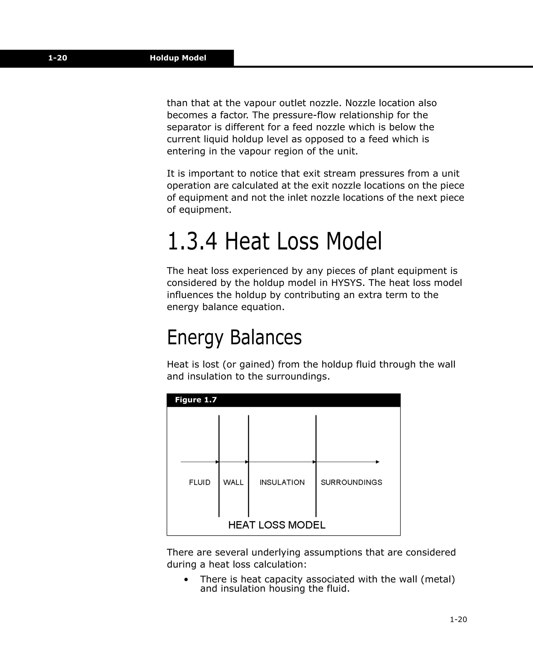 1-20

Holdup Model

than that at the vapour outlet nozzle. Nozzle location also
becomes a factor. The pressure-flow relationship for the
separator is different for a feed nozzle which is below the
current liquid holdup level as opposed to a feed which is
entering in the vapour region of the unit.
It is important to notice that exit stream pressures from a unit
operation are calculated at the exit nozzle locations on the piece
of equipment and not the inlet nozzle locations of the next piece
of equipment.

1.3.4 Heat Loss Model
The heat loss experienced by any pieces of plant equipment is
considered by the holdup model in HYSYS. The heat loss model
influences the holdup by contributing an extra term to the
energy balance equation.

Energy Balances
Heat is lost (or gained) from the holdup fluid through the wall
and insulation to the surroundings.
Figure 1.7

There are several underlying assumptions that are considered
during a heat loss calculation:
•

There is heat capacity associated with the wall (metal)
and insulation housing the fluid.
1-20

 