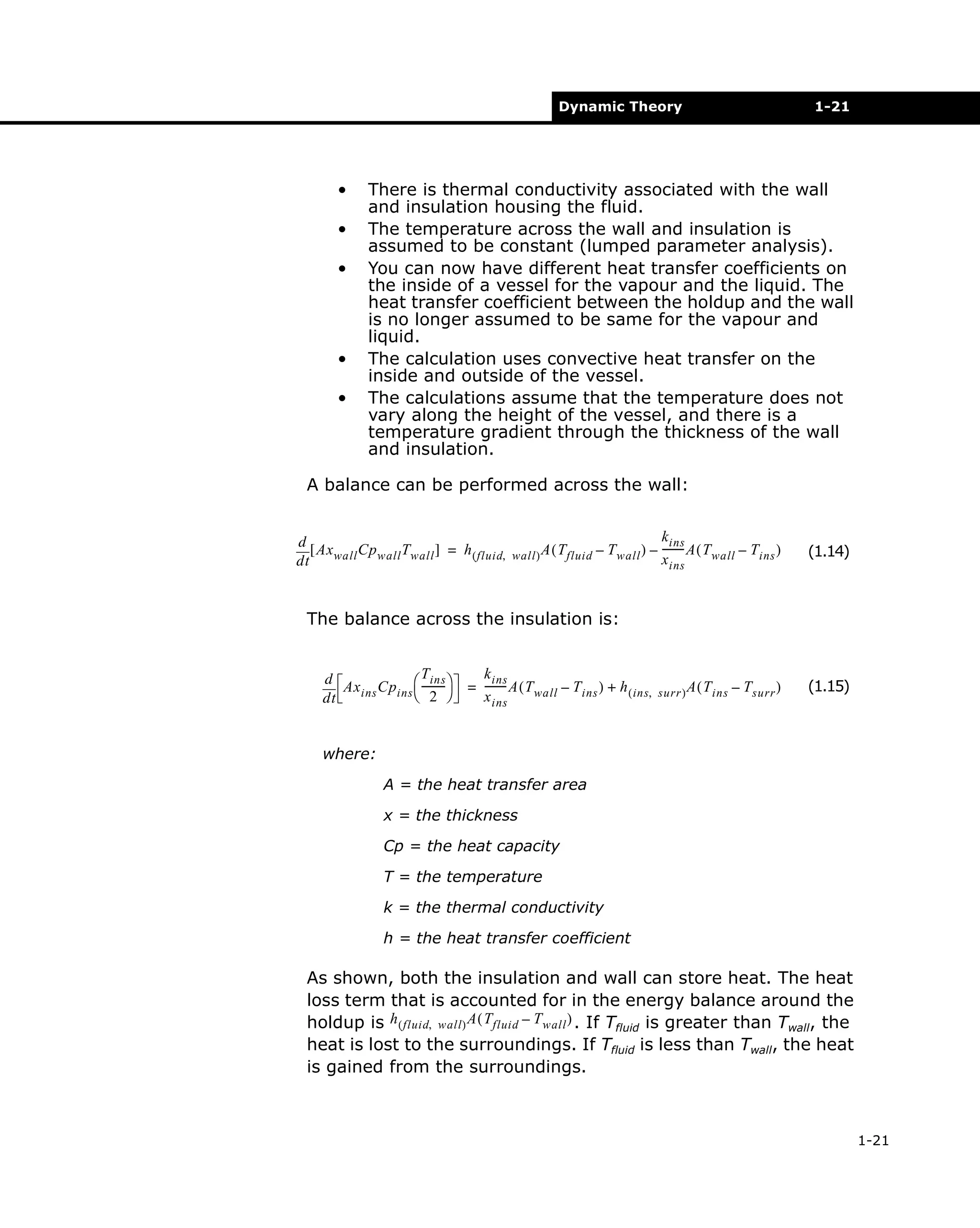 Dynamic Theory

•
•
•

•
•

1-21

There is thermal conductivity associated with the wall
and insulation housing the fluid.
The temperature across the wall and insulation is
assumed to be constant (lumped parameter analysis).
You can now have different heat transfer coefficients on
the inside of a vessel for the vapour and the liquid. The
heat transfer coefficient between the holdup and the wall
is no longer assumed to be same for the vapour and
liquid.
The calculation uses convective heat transfer on the
inside and outside of the vessel.
The calculations assume that the temperature does not
vary along the height of the vessel, and there is a
temperature gradient through the thickness of the wall
and insulation.

A balance can be performed across the wall:
d
[ Ax wall Cp wall T wall ] = h ( fluid,
dt

wall ) A ( T fluid

k ins
– T wall ) – -------- A ( T wall – T ins )
x ins

(1.14)

The balance across the insulation is:
T ins
d
Ax ins Cp ins  ---------
 2 
dt

k ins
= -------- A ( T wall – T ins ) + h ( ins,
x ins

surr ) A ( T ins

– T surr )

(1.15)

where:
A = the heat transfer area
x = the thickness
Cp = the heat capacity
T = the temperature
k = the thermal conductivity
h = the heat transfer coefficient

As shown, both the insulation and wall can store heat. The heat
loss term that is accounted for in the energy balance around the
holdup is h ( fluid, wall ) A ( Tfluid – T wall ) . If Tfluid is greater than Twall, the
heat is lost to the surroundings. If Tfluid is less than Twall, the heat
is gained from the surroundings.

1-21

 