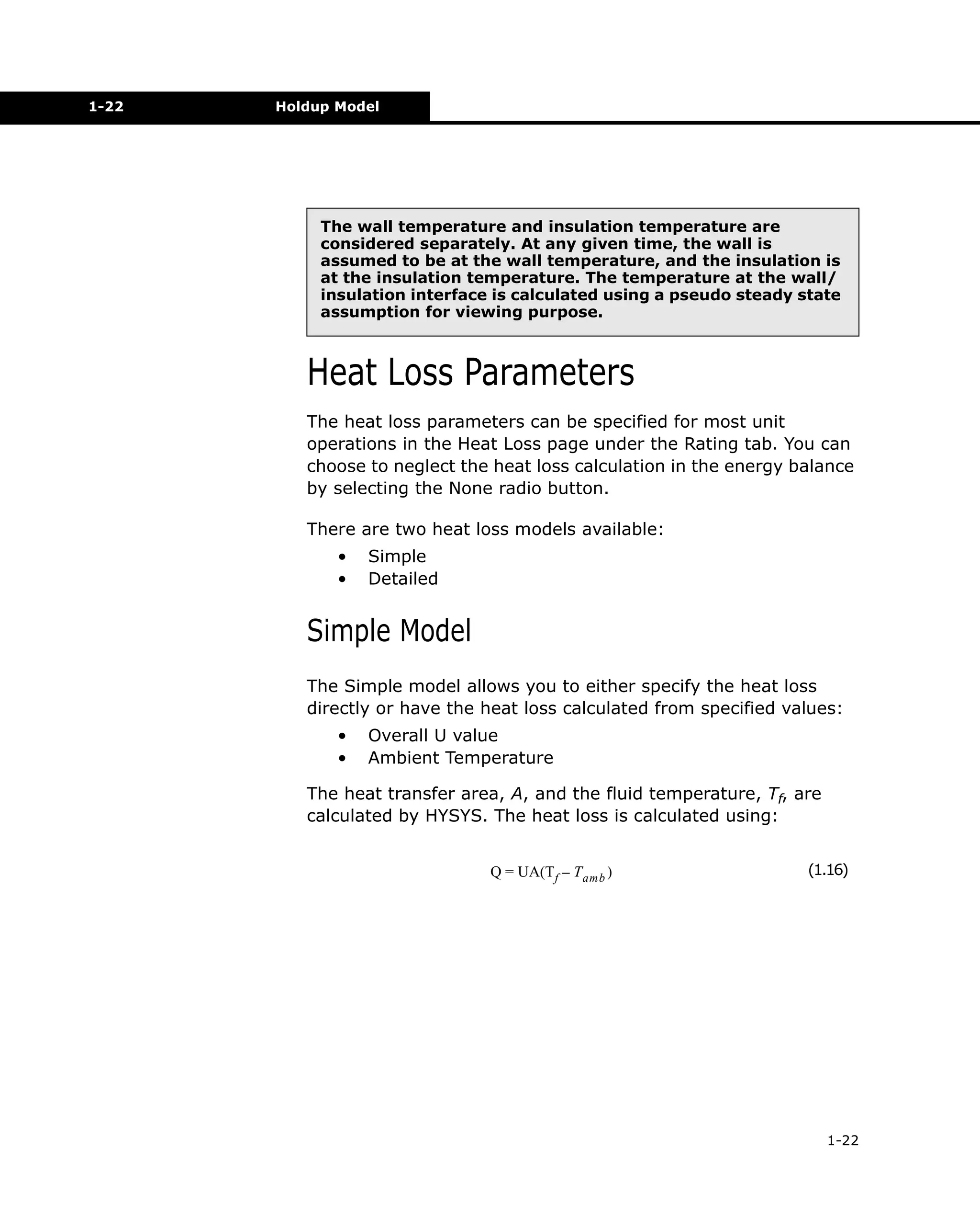 1-22

Holdup Model

The wall temperature and insulation temperature are
considered separately. At any given time, the wall is
assumed to be at the wall temperature, and the insulation is
at the insulation temperature. The temperature at the wall/
insulation interface is calculated using a pseudo steady state
assumption for viewing purpose.

Heat Loss Parameters
The heat loss parameters can be specified for most unit
operations in the Heat Loss page under the Rating tab. You can
choose to neglect the heat loss calculation in the energy balance
by selecting the None radio button.
There are two heat loss models available:
•
•

Simple
Detailed

Simple Model
The Simple model allows you to either specify the heat loss
directly or have the heat loss calculated from specified values:
•
•

Overall U value
Ambient Temperature

The heat transfer area, A, and the fluid temperature, Tf, are
calculated by HYSYS. The heat loss is calculated using:
Q = UA(Tf – T amb )

(1.16)

1-22

 