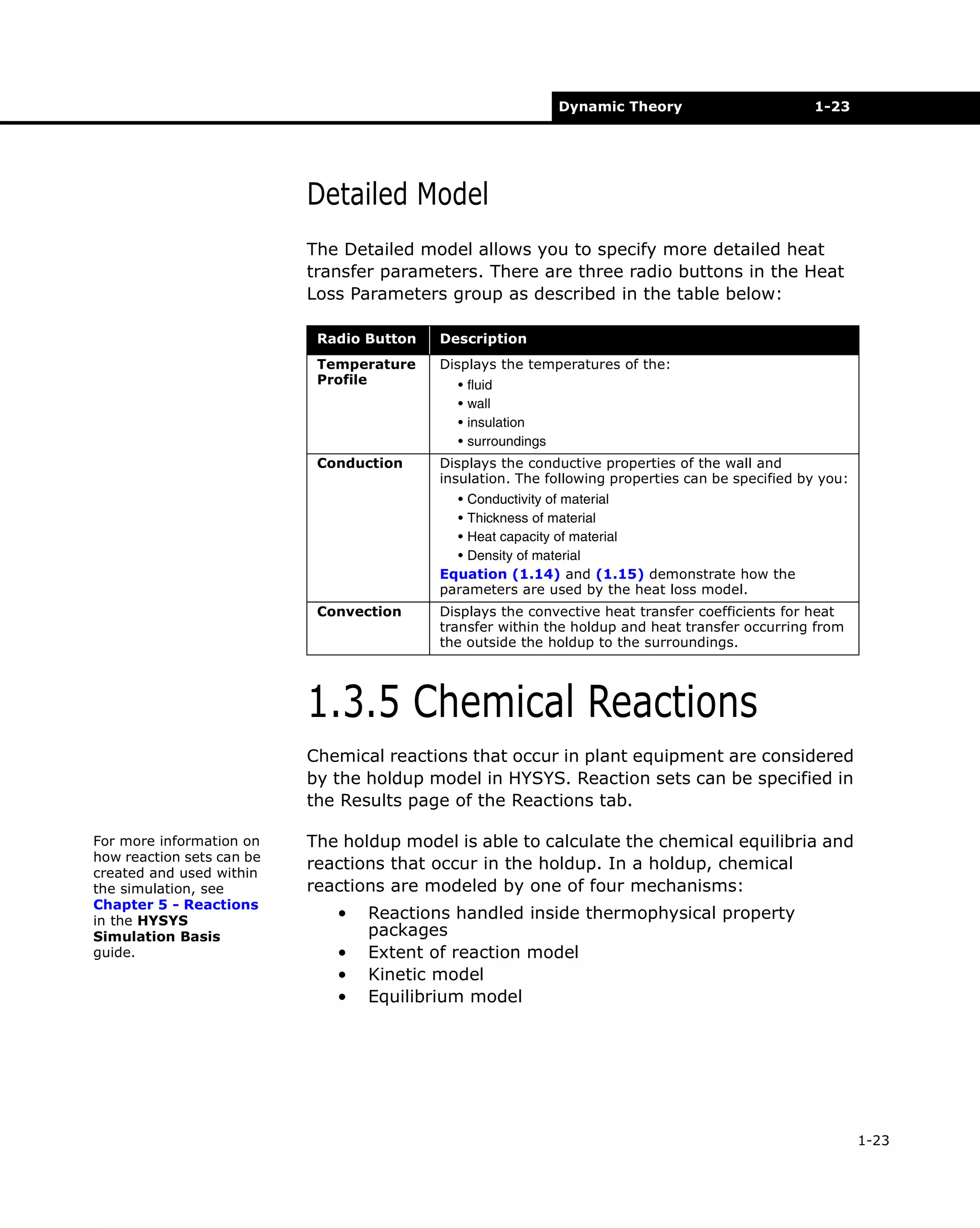 Dynamic Theory

1-23

Detailed Model
The Detailed model allows you to specify more detailed heat
transfer parameters. There are three radio buttons in the Heat
Loss Parameters group as described in the table below:
Radio Button

Description

Temperature
Profile

Displays the temperatures of the:

Conduction

Displays the conductive properties of the wall and
insulation. The following properties can be specified by you:

•
•
•
•

fluid
wall
insulation
surroundings

• Conductivity of material
• Thickness of material
• Heat capacity of material
• Density of material
Equation (1.14) and (1.15) demonstrate how the
parameters are used by the heat loss model.
Convection

Displays the convective heat transfer coefficients for heat
transfer within the holdup and heat transfer occurring from
the outside the holdup to the surroundings.

1.3.5 Chemical Reactions
Chemical reactions that occur in plant equipment are considered
by the holdup model in HYSYS. Reaction sets can be specified in
the Results page of the Reactions tab.
For more information on
how reaction sets can be
created and used within
the simulation, see
Chapter 5 - Reactions
in the HYSYS
Simulation Basis
guide.

The holdup model is able to calculate the chemical equilibria and
reactions that occur in the holdup. In a holdup, chemical
reactions are modeled by one of four mechanisms:
•
•
•
•

Reactions handled inside thermophysical property
packages
Extent of reaction model
Kinetic model
Equilibrium model

1-23

 