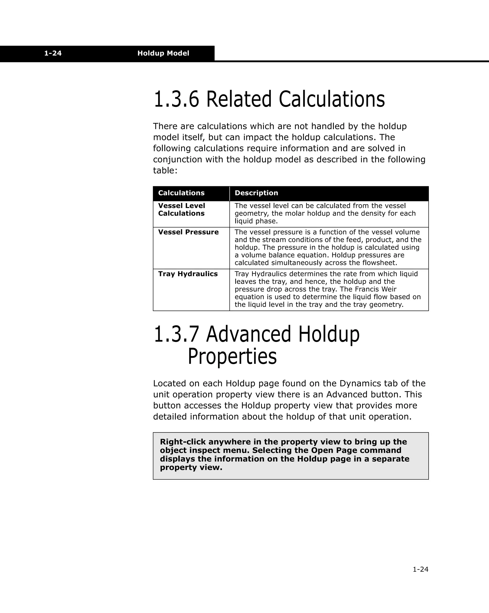 1-24

Holdup Model

1.3.6 Related Calculations
There are calculations which are not handled by the holdup
model itself, but can impact the holdup calculations. The
following calculations require information and are solved in
conjunction with the holdup model as described in the following
table:
Calculations

Description

Vessel Level
Calculations

The vessel level can be calculated from the vessel
geometry, the molar holdup and the density for each
liquid phase.

Vessel Pressure

The vessel pressure is a function of the vessel volume
and the stream conditions of the feed, product, and the
holdup. The pressure in the holdup is calculated using
a volume balance equation. Holdup pressures are
calculated simultaneously across the flowsheet.

Tray Hydraulics

Tray Hydraulics determines the rate from which liquid
leaves the tray, and hence, the holdup and the
pressure drop across the tray. The Francis Weir
equation is used to determine the liquid flow based on
the liquid level in the tray and the tray geometry.

1.3.7 Advanced Holdup
Properties
Located on each Holdup page found on the Dynamics tab of the
unit operation property view there is an Advanced button. This
button accesses the Holdup property view that provides more
detailed information about the holdup of that unit operation.
Right-click anywhere in the property view to bring up the
object inspect menu. Selecting the Open Page command
displays the information on the Holdup page in a separate
property view.

1-24

 