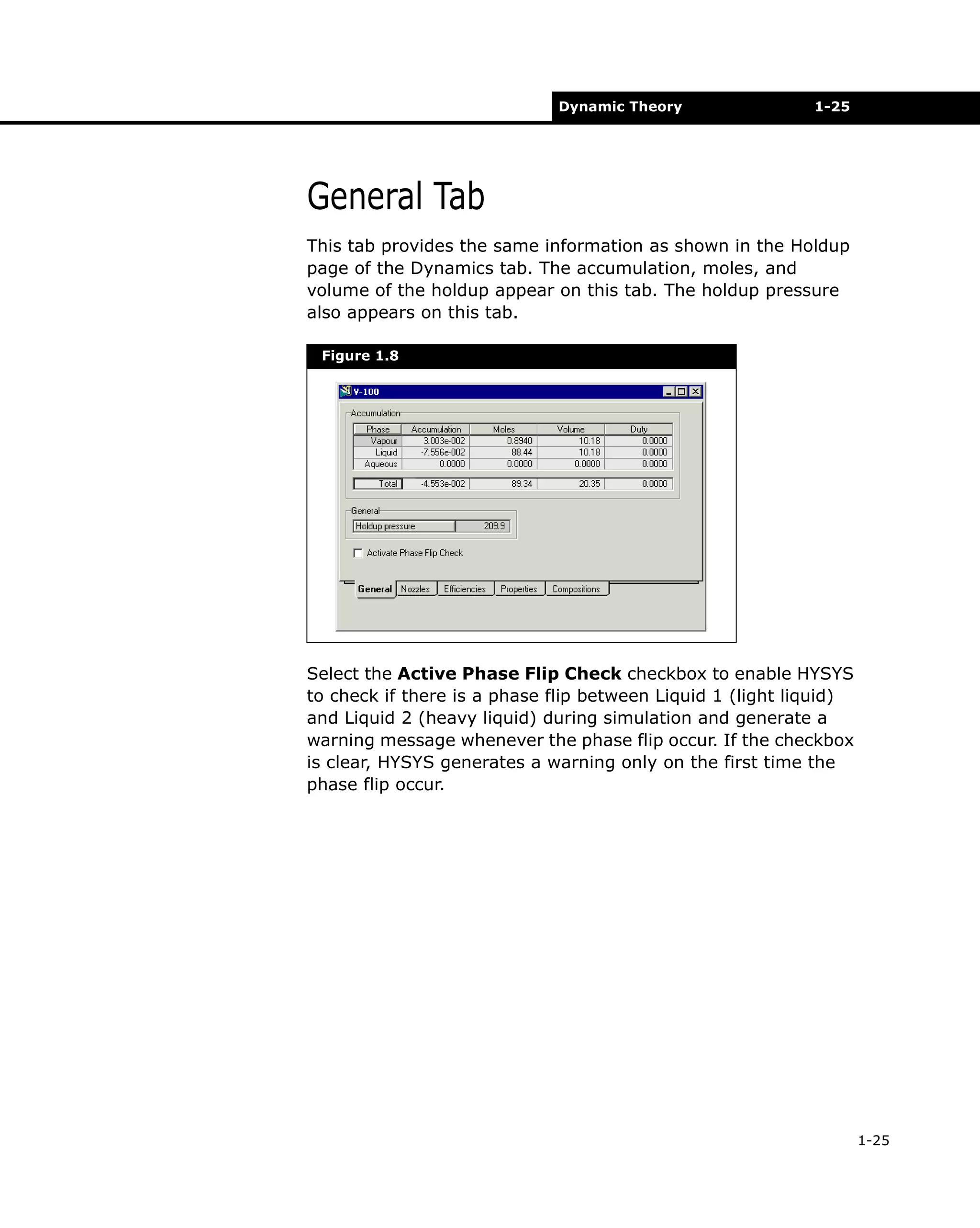 Dynamic Theory

1-25

General Tab
This tab provides the same information as shown in the Holdup
page of the Dynamics tab. The accumulation, moles, and
volume of the holdup appear on this tab. The holdup pressure
also appears on this tab.
Figure 1.8

Select the Active Phase Flip Check checkbox to enable HYSYS
to check if there is a phase flip between Liquid 1 (light liquid)
and Liquid 2 (heavy liquid) during simulation and generate a
warning message whenever the phase flip occur. If the checkbox
is clear, HYSYS generates a warning only on the first time the
phase flip occur.

1-25

 