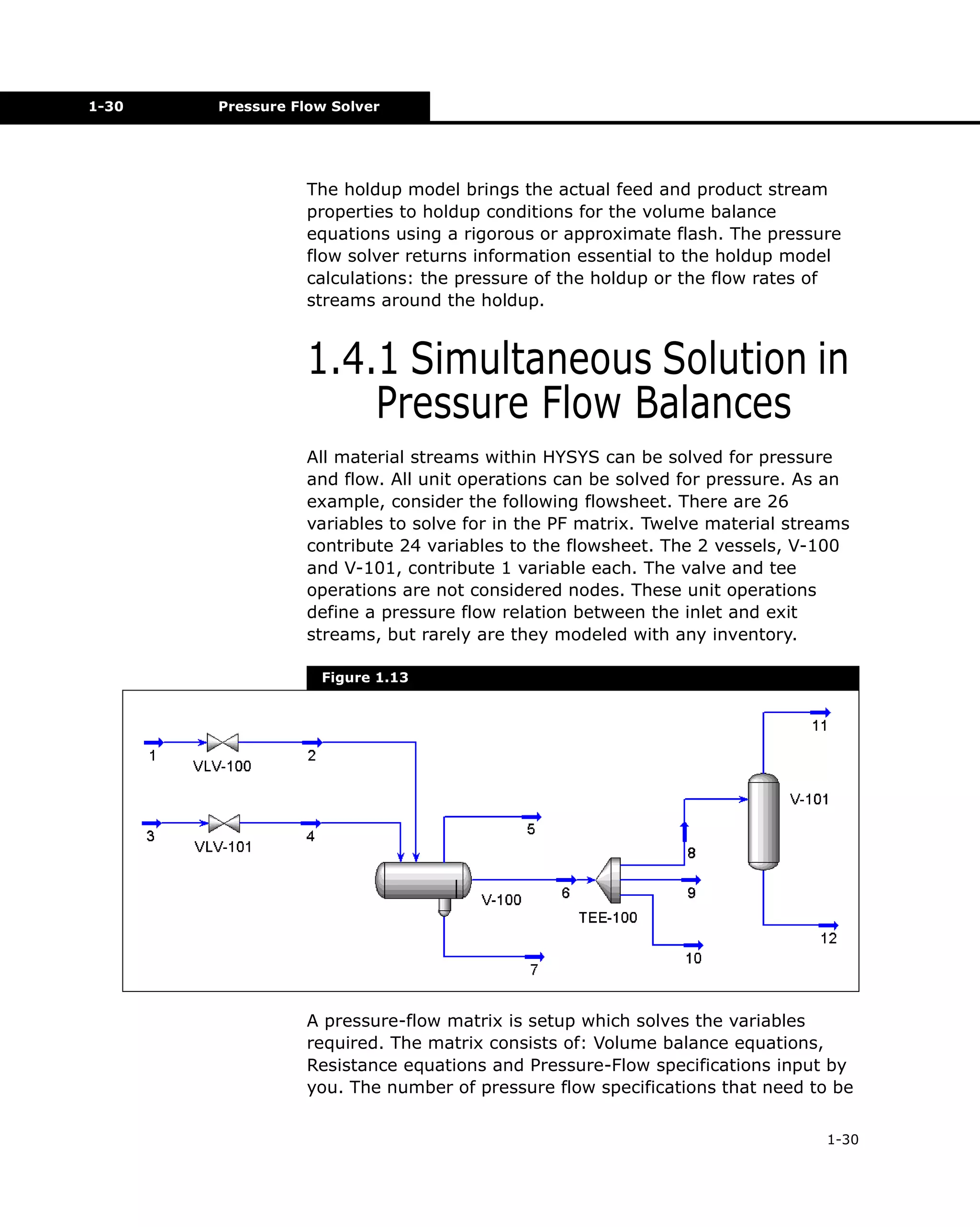 1-30

Pressure Flow Solver

The holdup model brings the actual feed and product stream
properties to holdup conditions for the volume balance
equations using a rigorous or approximate flash. The pressure
flow solver returns information essential to the holdup model
calculations: the pressure of the holdup or the flow rates of
streams around the holdup.

1.4.1 Simultaneous Solution in
Pressure Flow Balances
All material streams within HYSYS can be solved for pressure
and flow. All unit operations can be solved for pressure. As an
example, consider the following flowsheet. There are 26
variables to solve for in the PF matrix. Twelve material streams
contribute 24 variables to the flowsheet. The 2 vessels, V-100
and V-101, contribute 1 variable each. The valve and tee
operations are not considered nodes. These unit operations
define a pressure flow relation between the inlet and exit
streams, but rarely are they modeled with any inventory.
Figure 1.13

A pressure-flow matrix is setup which solves the variables
required. The matrix consists of: Volume balance equations,
Resistance equations and Pressure-Flow specifications input by
you. The number of pressure flow specifications that need to be
1-30

 