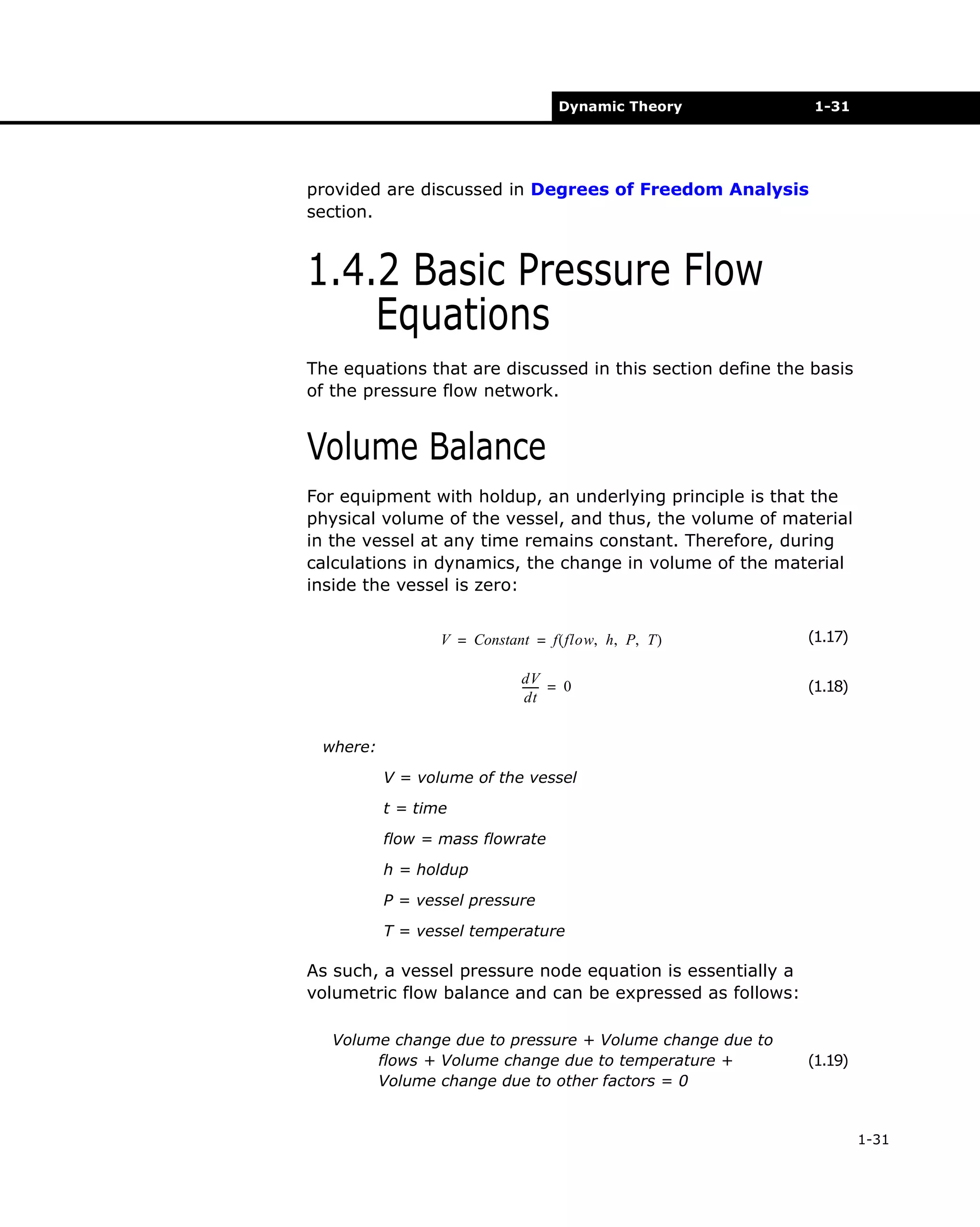 Dynamic Theory

1-31

provided are discussed in Degrees of Freedom Analysis
section.

1.4.2 Basic Pressure Flow
Equations
The equations that are discussed in this section define the basis
of the pressure flow network.

Volume Balance
For equipment with holdup, an underlying principle is that the
physical volume of the vessel, and thus, the volume of material
in the vessel at any time remains constant. Therefore, during
calculations in dynamics, the change in volume of the material
inside the vessel is zero:
V = Constant = f ( flow, h, P, T )
dV
------ = 0
dt

(1.17)
(1.18)

where:
V = volume of the vessel
t = time
flow = mass flowrate
h = holdup
P = vessel pressure
T = vessel temperature

As such, a vessel pressure node equation is essentially a
volumetric flow balance and can be expressed as follows:
Volume change due to pressure + Volume change due to
flows + Volume change due to temperature +
Volume change due to other factors = 0

(1.19)

1-31

 