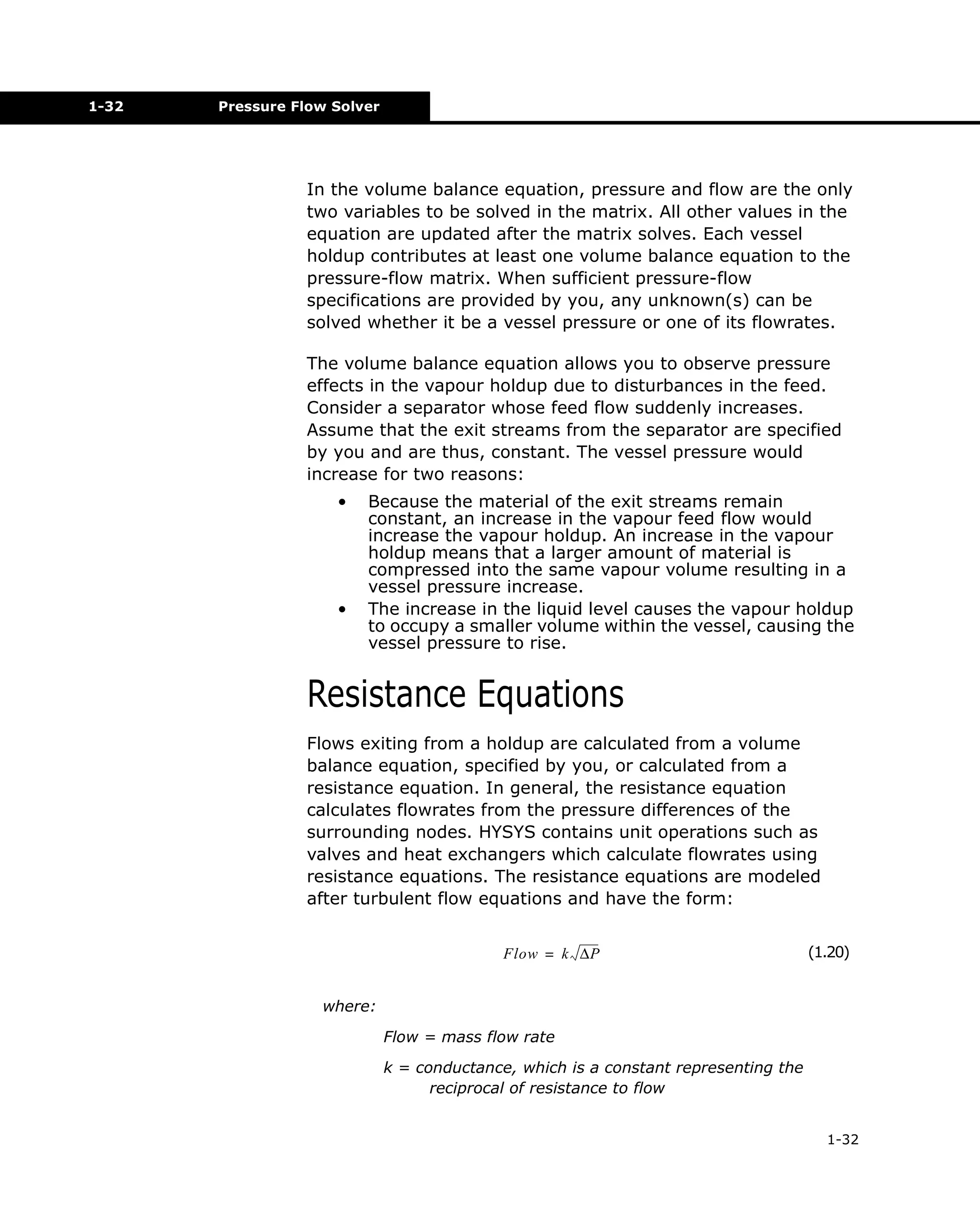 1-32

Pressure Flow Solver

In the volume balance equation, pressure and flow are the only
two variables to be solved in the matrix. All other values in the
equation are updated after the matrix solves. Each vessel
holdup contributes at least one volume balance equation to the
pressure-flow matrix. When sufficient pressure-flow
specifications are provided by you, any unknown(s) can be
solved whether it be a vessel pressure or one of its flowrates.
The volume balance equation allows you to observe pressure
effects in the vapour holdup due to disturbances in the feed.
Consider a separator whose feed flow suddenly increases.
Assume that the exit streams from the separator are specified
by you and are thus, constant. The vessel pressure would
increase for two reasons:
•

•

Because the material of the exit streams remain
constant, an increase in the vapour feed flow would
increase the vapour holdup. An increase in the vapour
holdup means that a larger amount of material is
compressed into the same vapour volume resulting in a
vessel pressure increase.
The increase in the liquid level causes the vapour holdup
to occupy a smaller volume within the vessel, causing the
vessel pressure to rise.

Resistance Equations
Flows exiting from a holdup are calculated from a volume
balance equation, specified by you, or calculated from a
resistance equation. In general, the resistance equation
calculates flowrates from the pressure differences of the
surrounding nodes. HYSYS contains unit operations such as
valves and heat exchangers which calculate flowrates using
resistance equations. The resistance equations are modeled
after turbulent flow equations and have the form:
Flow = k ∆P

(1.20)

where:
Flow = mass flow rate
k = conductance, which is a constant representing the
reciprocal of resistance to flow
1-32

 