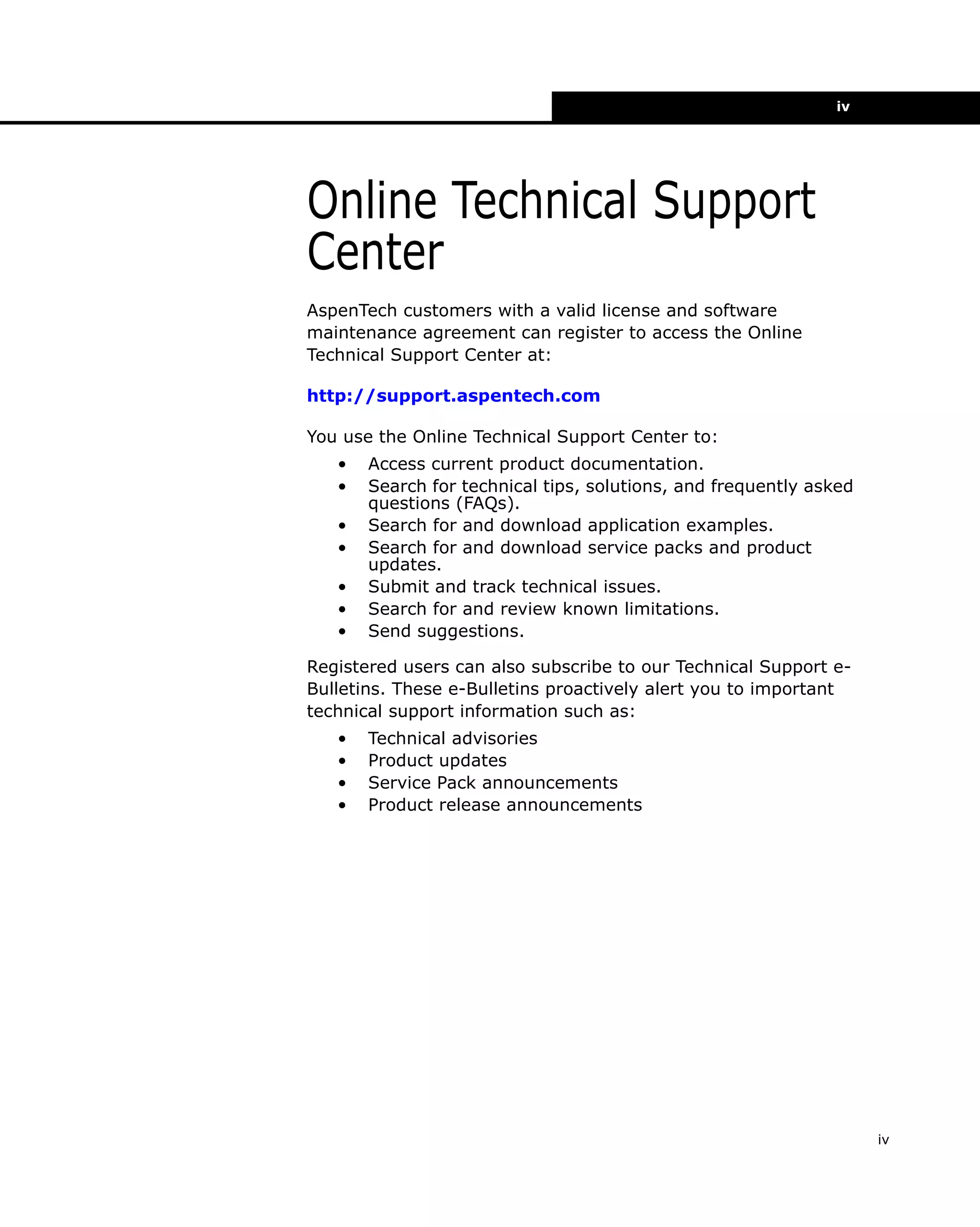 iv

Online Technical Support
Center
AspenTech customers with a valid license and software
maintenance agreement can register to access the Online
Technical Support Center at:
http://support.aspentech.com
You use the Online Technical Support Center to:
•
•
•
•
•
•
•

Access current product documentation.
Search for technical tips, solutions, and frequently asked
questions (FAQs).
Search for and download application examples.
Search for and download service packs and product
updates.
Submit and track technical issues.
Search for and review known limitations.
Send suggestions.

Registered users can also subscribe to our Technical Support eBulletins. These e-Bulletins proactively alert you to important
technical support information such as:
•
•
•
•

Technical advisories
Product updates
Service Pack announcements
Product release announcements

iv

 