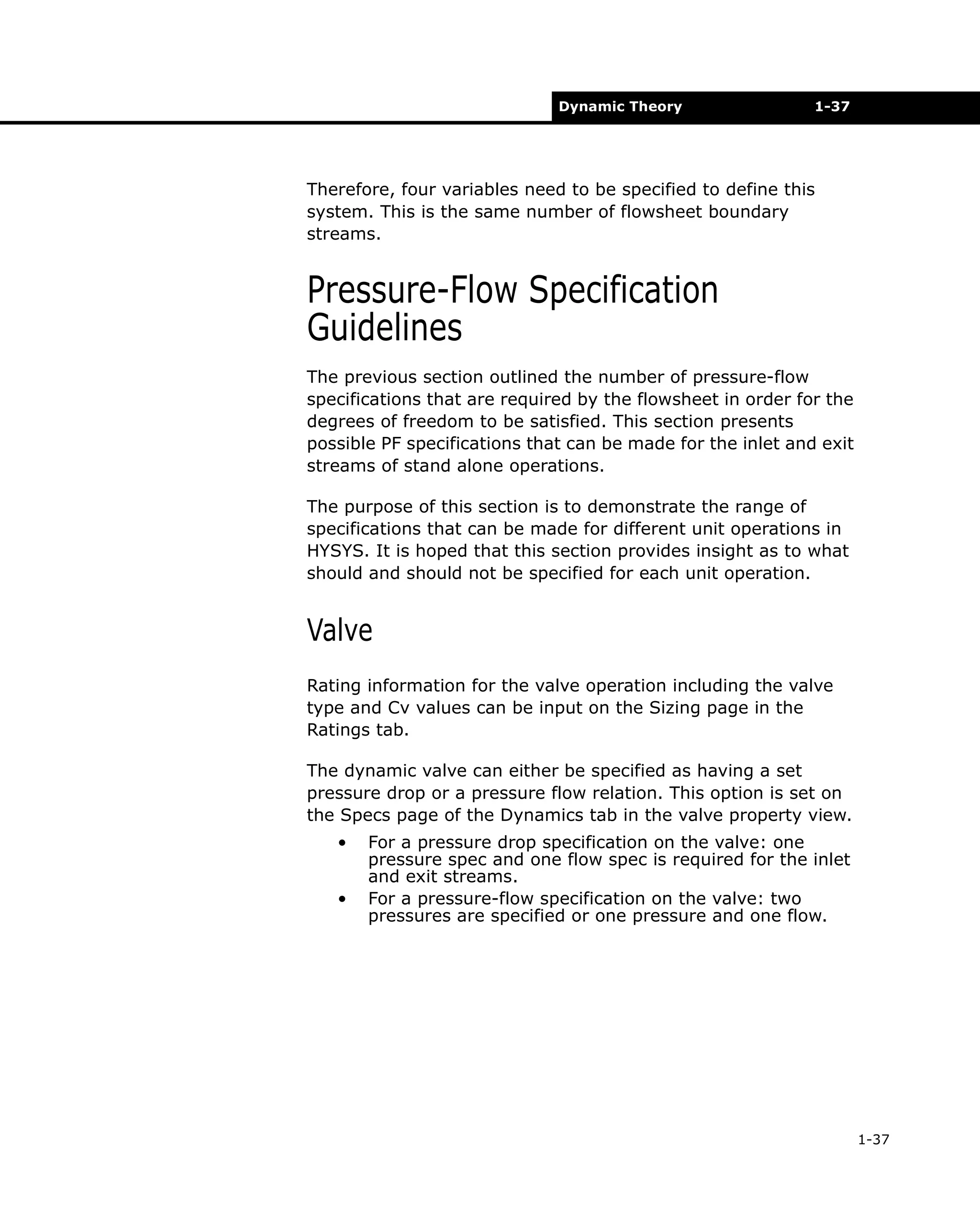 Dynamic Theory

1-37

Therefore, four variables need to be specified to define this
system. This is the same number of flowsheet boundary
streams.

Pressure-Flow Specification
Guidelines
The previous section outlined the number of pressure-flow
specifications that are required by the flowsheet in order for the
degrees of freedom to be satisfied. This section presents
possible PF specifications that can be made for the inlet and exit
streams of stand alone operations.
The purpose of this section is to demonstrate the range of
specifications that can be made for different unit operations in
HYSYS. It is hoped that this section provides insight as to what
should and should not be specified for each unit operation.

Valve
Rating information for the valve operation including the valve
type and Cv values can be input on the Sizing page in the
Ratings tab.
The dynamic valve can either be specified as having a set
pressure drop or a pressure flow relation. This option is set on
the Specs page of the Dynamics tab in the valve property view.
•
•

For a pressure drop specification on the valve: one
pressure spec and one flow spec is required for the inlet
and exit streams.
For a pressure-flow specification on the valve: two
pressures are specified or one pressure and one flow.

1-37

 