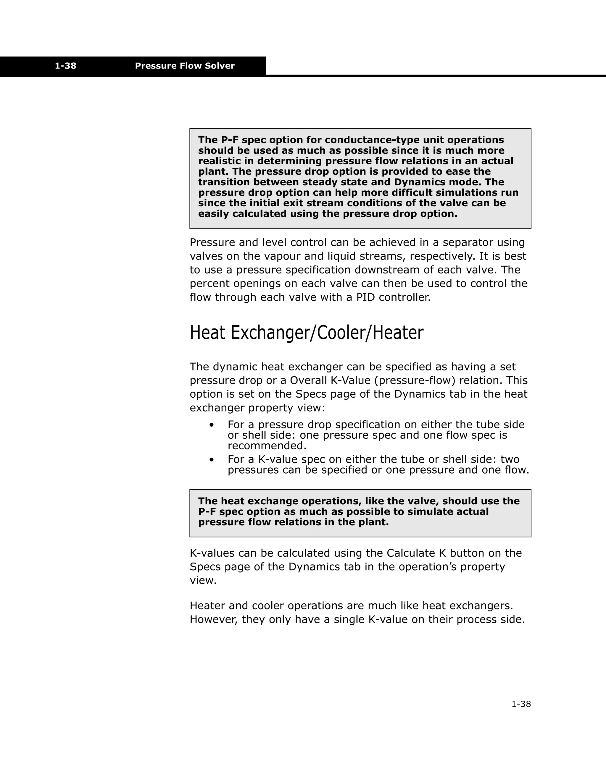 1-38

Pressure Flow Solver

The P-F spec option for conductance-type unit operations
should be used as much as possible since it is much more
realistic in determining pressure flow relations in an actual
plant. The pressure drop option is provided to ease the
transition between steady state and Dynamics mode. The
pressure drop option can help more difficult simulations run
since the initial exit stream conditions of the valve can be
easily calculated using the pressure drop option.

Pressure and level control can be achieved in a separator using
valves on the vapour and liquid streams, respectively. It is best
to use a pressure specification downstream of each valve. The
percent openings on each valve can then be used to control the
flow through each valve with a PID controller.

Heat Exchanger/Cooler/Heater
The dynamic heat exchanger can be specified as having a set
pressure drop or a Overall K-Value (pressure-flow) relation. This
option is set on the Specs page of the Dynamics tab in the heat
exchanger property view:
•
•

For a pressure drop specification on either the tube side
or shell side: one pressure spec and one flow spec is
recommended.
For a K-value spec on either the tube or shell side: two
pressures can be specified or one pressure and one flow.

The heat exchange operations, like the valve, should use the
P-F spec option as much as possible to simulate actual
pressure flow relations in the plant.

K-values can be calculated using the Calculate K button on the
Specs page of the Dynamics tab in the operation’s property
view.
Heater and cooler operations are much like heat exchangers.
However, they only have a single K-value on their process side.

1-38

 