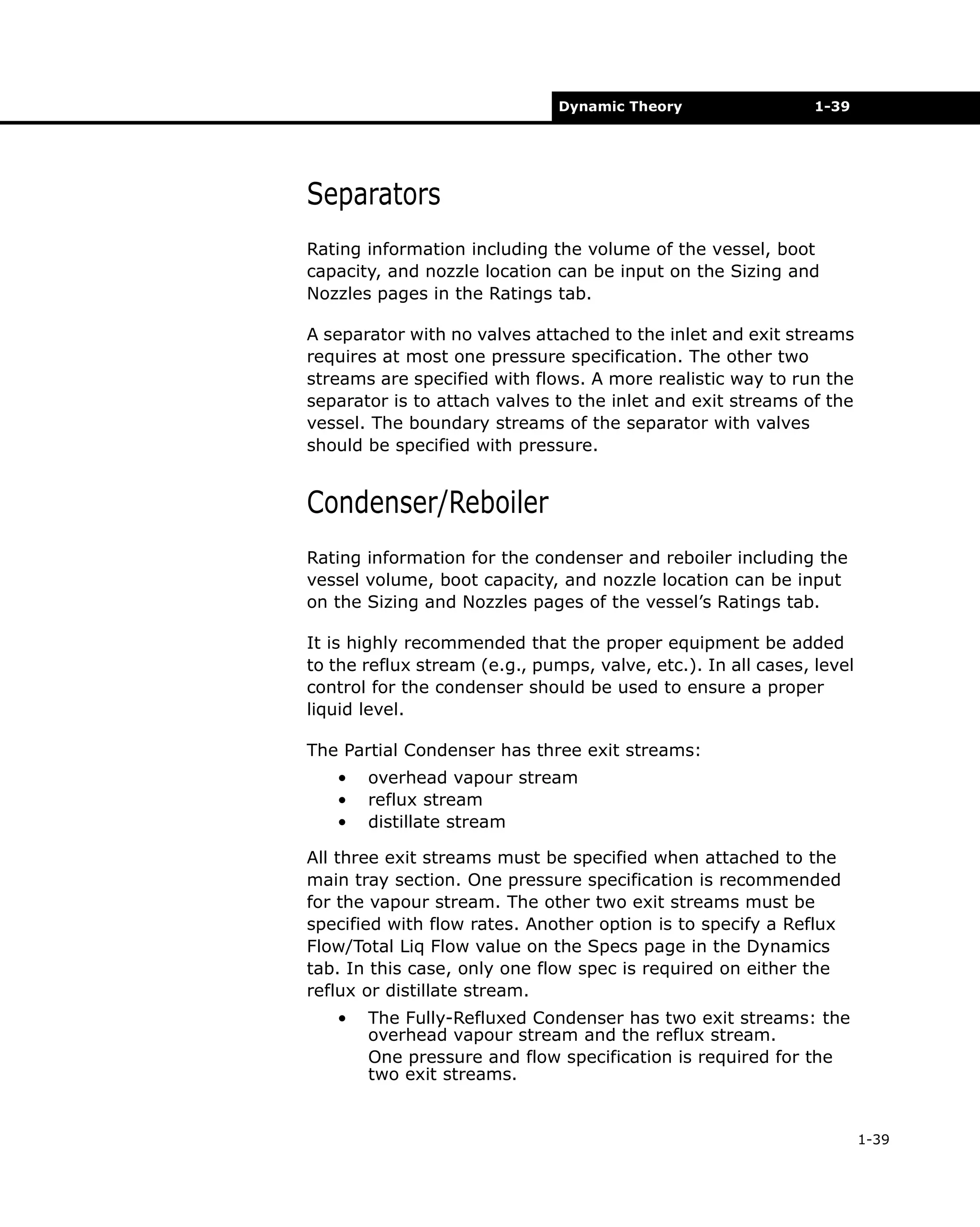 Dynamic Theory

1-39

Separators
Rating information including the volume of the vessel, boot
capacity, and nozzle location can be input on the Sizing and
Nozzles pages in the Ratings tab.
A separator with no valves attached to the inlet and exit streams
requires at most one pressure specification. The other two
streams are specified with flows. A more realistic way to run the
separator is to attach valves to the inlet and exit streams of the
vessel. The boundary streams of the separator with valves
should be specified with pressure.

Condenser/Reboiler
Rating information for the condenser and reboiler including the
vessel volume, boot capacity, and nozzle location can be input
on the Sizing and Nozzles pages of the vessel’s Ratings tab.
It is highly recommended that the proper equipment be added
to the reflux stream (e.g., pumps, valve, etc.). In all cases, level
control for the condenser should be used to ensure a proper
liquid level.
The Partial Condenser has three exit streams:
•
•
•

overhead vapour stream
reflux stream
distillate stream

All three exit streams must be specified when attached to the
main tray section. One pressure specification is recommended
for the vapour stream. The other two exit streams must be
specified with flow rates. Another option is to specify a Reflux
Flow/Total Liq Flow value on the Specs page in the Dynamics
tab. In this case, only one flow spec is required on either the
reflux or distillate stream.
•

The Fully-Refluxed Condenser has two exit streams: the
overhead vapour stream and the reflux stream.
One pressure and flow specification is required for the
two exit streams.

1-39

 