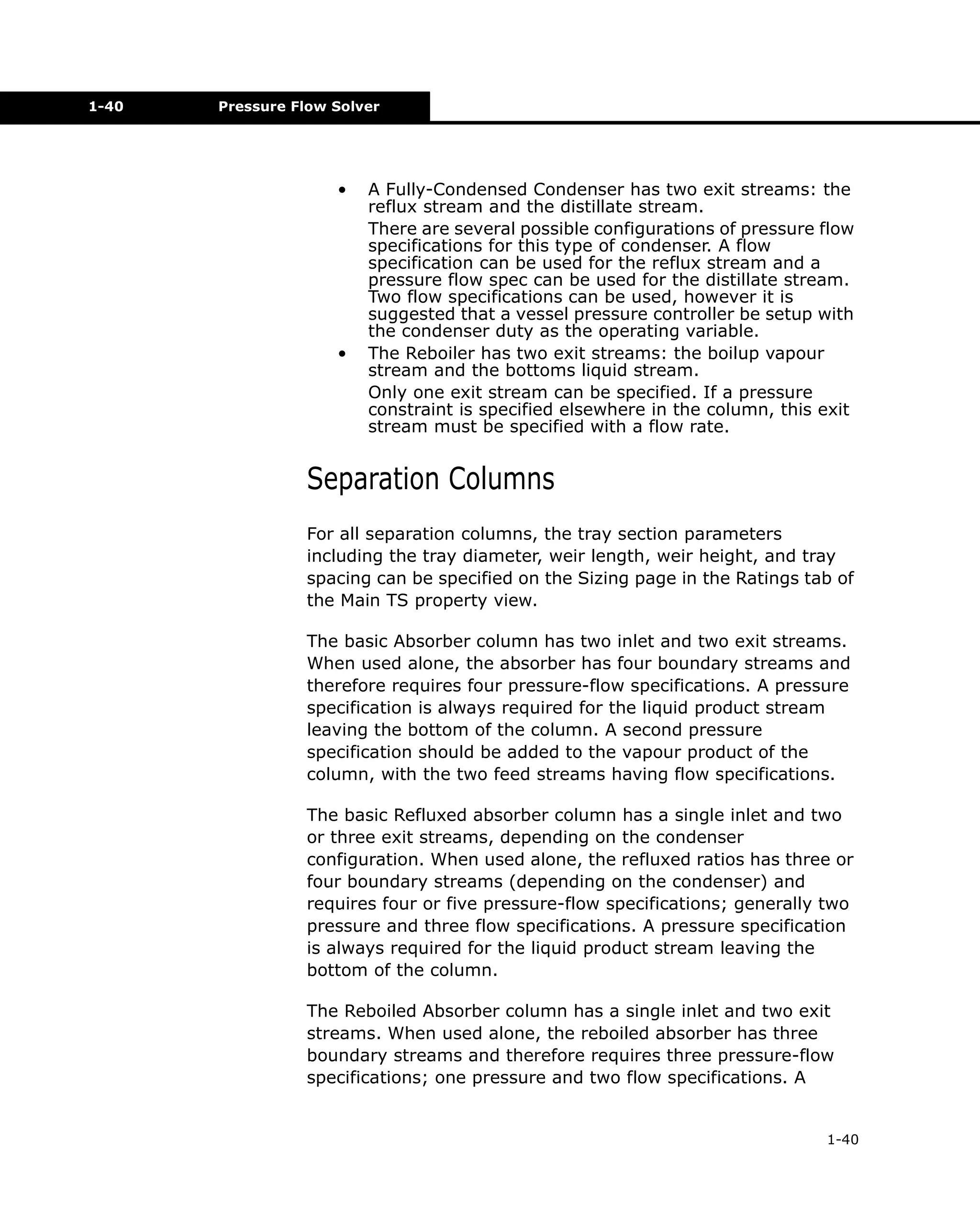 1-40

Pressure Flow Solver

•

•

A Fully-Condensed Condenser has two exit streams: the
reflux stream and the distillate stream.
There are several possible configurations of pressure flow
specifications for this type of condenser. A flow
specification can be used for the reflux stream and a
pressure flow spec can be used for the distillate stream.
Two flow specifications can be used, however it is
suggested that a vessel pressure controller be setup with
the condenser duty as the operating variable.
The Reboiler has two exit streams: the boilup vapour
stream and the bottoms liquid stream.
Only one exit stream can be specified. If a pressure
constraint is specified elsewhere in the column, this exit
stream must be specified with a flow rate.

Separation Columns
For all separation columns, the tray section parameters
including the tray diameter, weir length, weir height, and tray
spacing can be specified on the Sizing page in the Ratings tab of
the Main TS property view.
The basic Absorber column has two inlet and two exit streams.
When used alone, the absorber has four boundary streams and
therefore requires four pressure-flow specifications. A pressure
specification is always required for the liquid product stream
leaving the bottom of the column. A second pressure
specification should be added to the vapour product of the
column, with the two feed streams having flow specifications.
The basic Refluxed absorber column has a single inlet and two
or three exit streams, depending on the condenser
configuration. When used alone, the refluxed ratios has three or
four boundary streams (depending on the condenser) and
requires four or five pressure-flow specifications; generally two
pressure and three flow specifications. A pressure specification
is always required for the liquid product stream leaving the
bottom of the column.
The Reboiled Absorber column has a single inlet and two exit
streams. When used alone, the reboiled absorber has three
boundary streams and therefore requires three pressure-flow
specifications; one pressure and two flow specifications. A

1-40

 