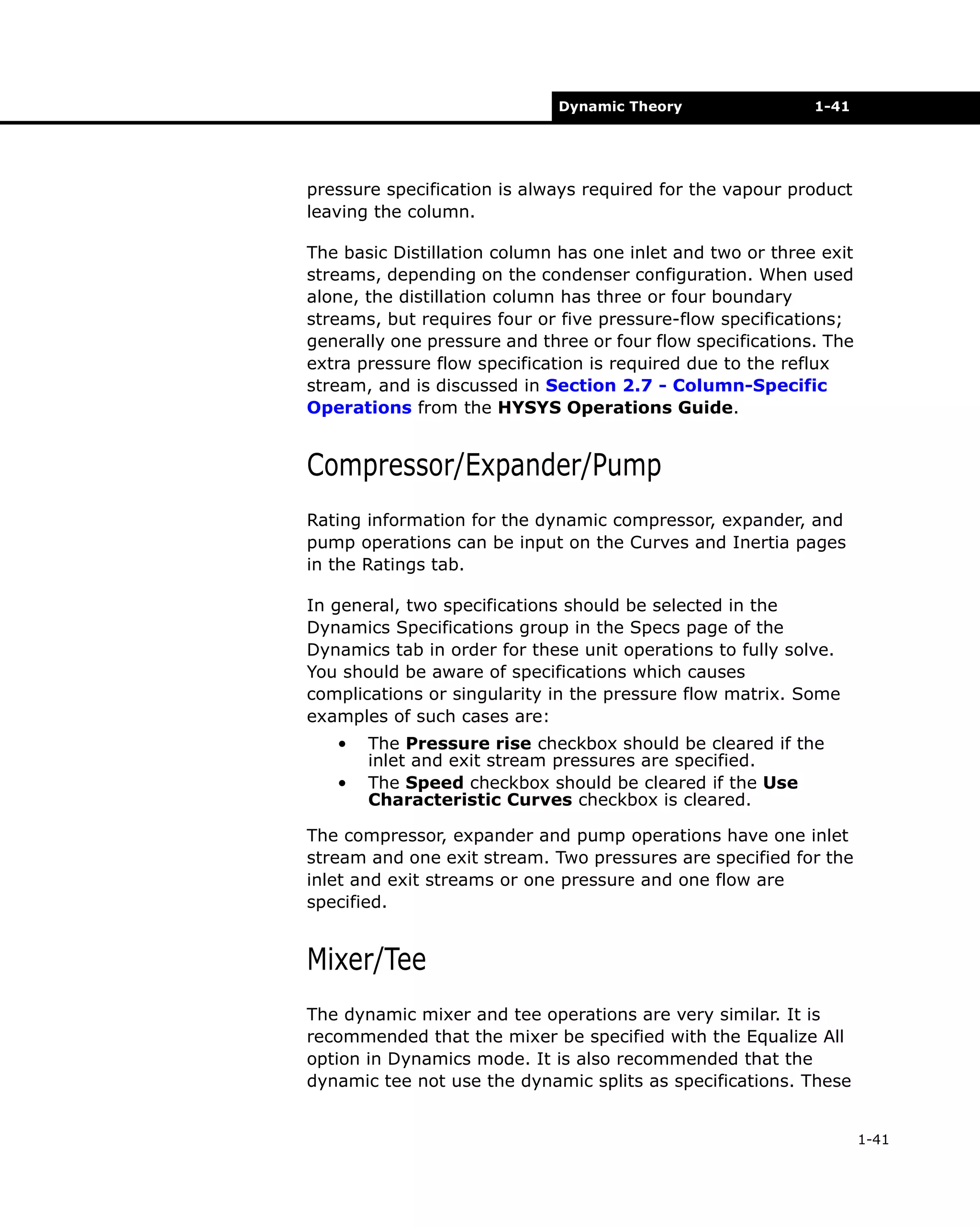 Dynamic Theory

1-41

pressure specification is always required for the vapour product
leaving the column.
The basic Distillation column has one inlet and two or three exit
streams, depending on the condenser configuration. When used
alone, the distillation column has three or four boundary
streams, but requires four or five pressure-flow specifications;
generally one pressure and three or four flow specifications. The
extra pressure flow specification is required due to the reflux
stream, and is discussed in Section 2.7 - Column-Specific
Operations from the HYSYS Operations Guide.

Compressor/Expander/Pump
Rating information for the dynamic compressor, expander, and
pump operations can be input on the Curves and Inertia pages
in the Ratings tab.
In general, two specifications should be selected in the
Dynamics Specifications group in the Specs page of the
Dynamics tab in order for these unit operations to fully solve.
You should be aware of specifications which causes
complications or singularity in the pressure flow matrix. Some
examples of such cases are:
•
•

The Pressure rise checkbox should be cleared if the
inlet and exit stream pressures are specified.
The Speed checkbox should be cleared if the Use
Characteristic Curves checkbox is cleared.

The compressor, expander and pump operations have one inlet
stream and one exit stream. Two pressures are specified for the
inlet and exit streams or one pressure and one flow are
specified.

Mixer/Tee
The dynamic mixer and tee operations are very similar. It is
recommended that the mixer be specified with the Equalize All
option in Dynamics mode. It is also recommended that the
dynamic tee not use the dynamic splits as specifications. These
1-41

 