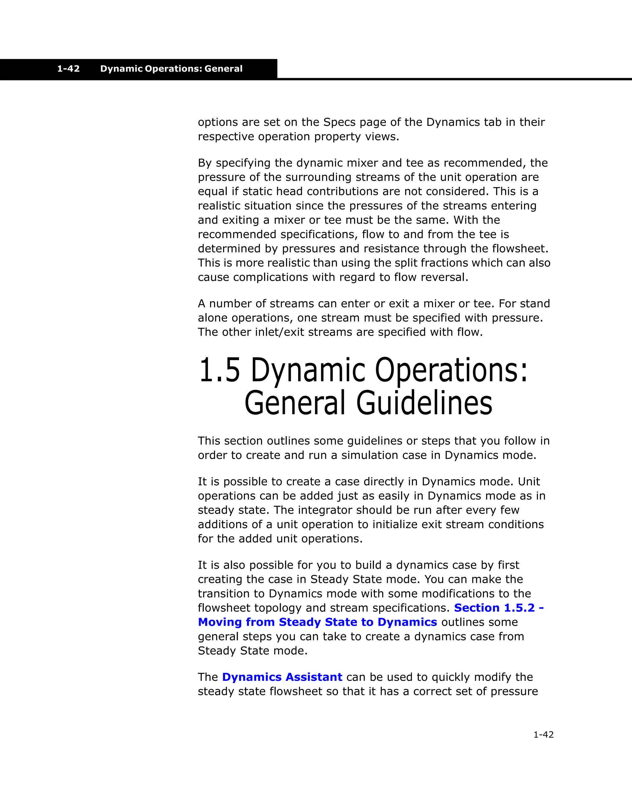 1-42

Dynamic Operations: General

options are set on the Specs page of the Dynamics tab in their
respective operation property views.
By specifying the dynamic mixer and tee as recommended, the
pressure of the surrounding streams of the unit operation are
equal if static head contributions are not considered. This is a
realistic situation since the pressures of the streams entering
and exiting a mixer or tee must be the same. With the
recommended specifications, flow to and from the tee is
determined by pressures and resistance through the flowsheet.
This is more realistic than using the split fractions which can also
cause complications with regard to flow reversal.
A number of streams can enter or exit a mixer or tee. For stand
alone operations, one stream must be specified with pressure.
The other inlet/exit streams are specified with flow.

1.5 Dynamic Operations:
General Guidelines
This section outlines some guidelines or steps that you follow in
order to create and run a simulation case in Dynamics mode.
It is possible to create a case directly in Dynamics mode. Unit
operations can be added just as easily in Dynamics mode as in
steady state. The integrator should be run after every few
additions of a unit operation to initialize exit stream conditions
for the added unit operations.
It is also possible for you to build a dynamics case by first
creating the case in Steady State mode. You can make the
transition to Dynamics mode with some modifications to the
flowsheet topology and stream specifications. Section 1.5.2 Moving from Steady State to Dynamics outlines some
general steps you can take to create a dynamics case from
Steady State mode.
The Dynamics Assistant can be used to quickly modify the
steady state flowsheet so that it has a correct set of pressure

1-42

 