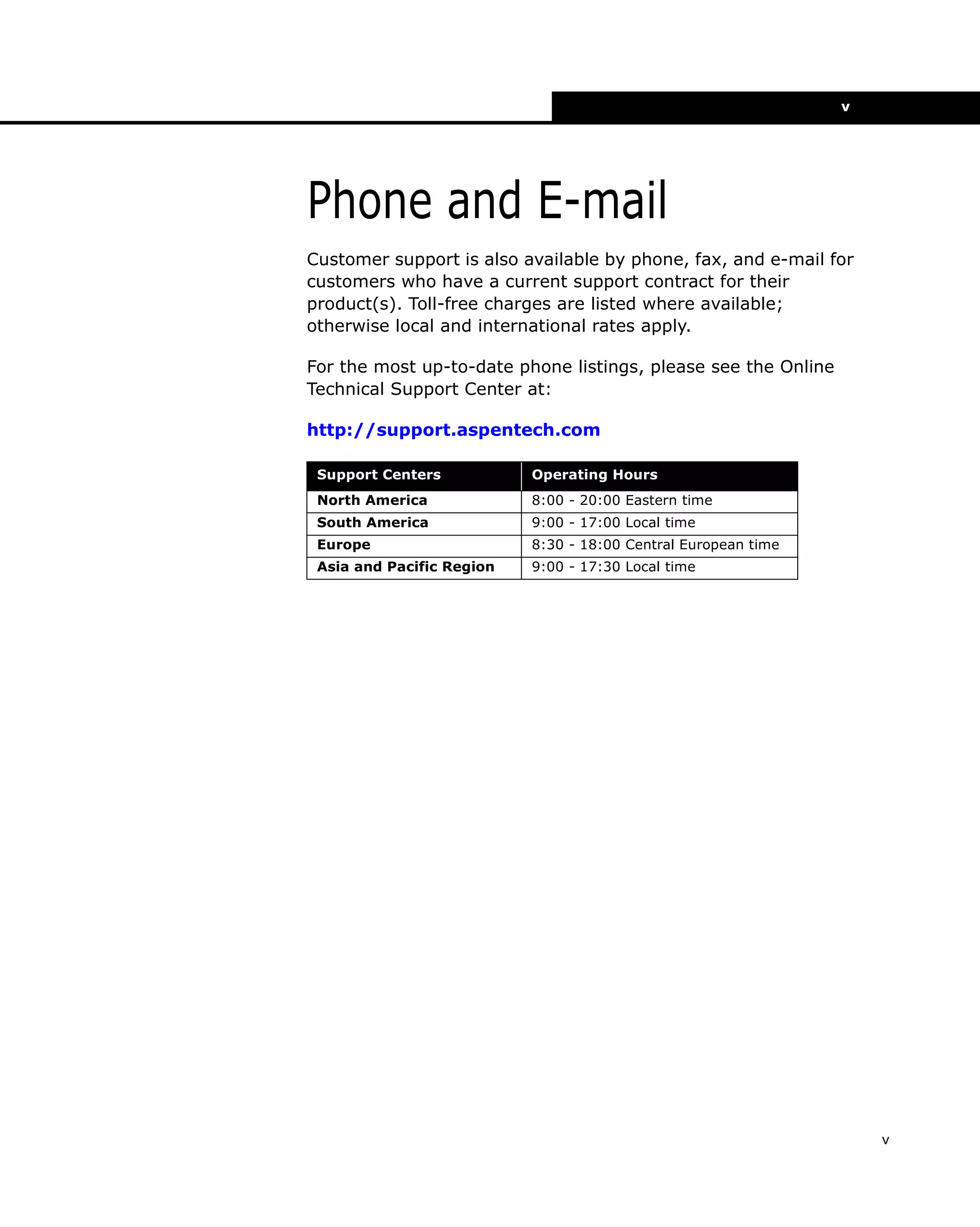 v

Phone and E-mail
Customer support is also available by phone, fax, and e-mail for
customers who have a current support contract for their
product(s). Toll-free charges are listed where available;
otherwise local and international rates apply.
For the most up-to-date phone listings, please see the Online
Technical Support Center at:
http://support.aspentech.com
Support Centers

Operating Hours

North America

8:00 - 20:00 Eastern time

South America

9:00 - 17:00 Local time

Europe

8:30 - 18:00 Central European time

Asia and Pacific Region

9:00 - 17:30 Local time

v

 