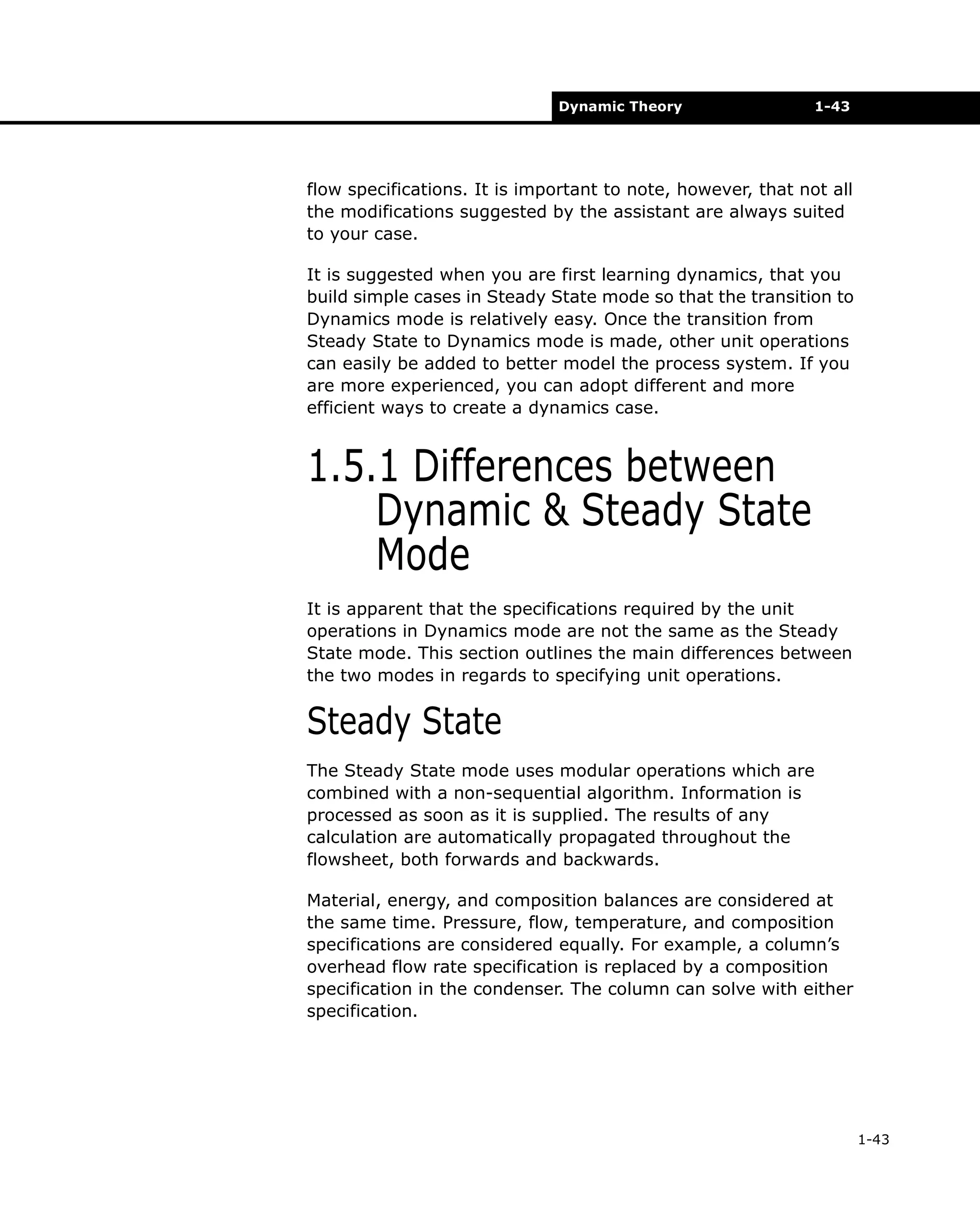 Dynamic Theory

1-43

flow specifications. It is important to note, however, that not all
the modifications suggested by the assistant are always suited
to your case.
It is suggested when you are first learning dynamics, that you
build simple cases in Steady State mode so that the transition to
Dynamics mode is relatively easy. Once the transition from
Steady State to Dynamics mode is made, other unit operations
can easily be added to better model the process system. If you
are more experienced, you can adopt different and more
efficient ways to create a dynamics case.

1.5.1 Differences between
Dynamic & Steady State
Mode
It is apparent that the specifications required by the unit
operations in Dynamics mode are not the same as the Steady
State mode. This section outlines the main differences between
the two modes in regards to specifying unit operations.

Steady State
The Steady State mode uses modular operations which are
combined with a non-sequential algorithm. Information is
processed as soon as it is supplied. The results of any
calculation are automatically propagated throughout the
flowsheet, both forwards and backwards.
Material, energy, and composition balances are considered at
the same time. Pressure, flow, temperature, and composition
specifications are considered equally. For example, a column’s
overhead flow rate specification is replaced by a composition
specification in the condenser. The column can solve with either
specification.

1-43

 