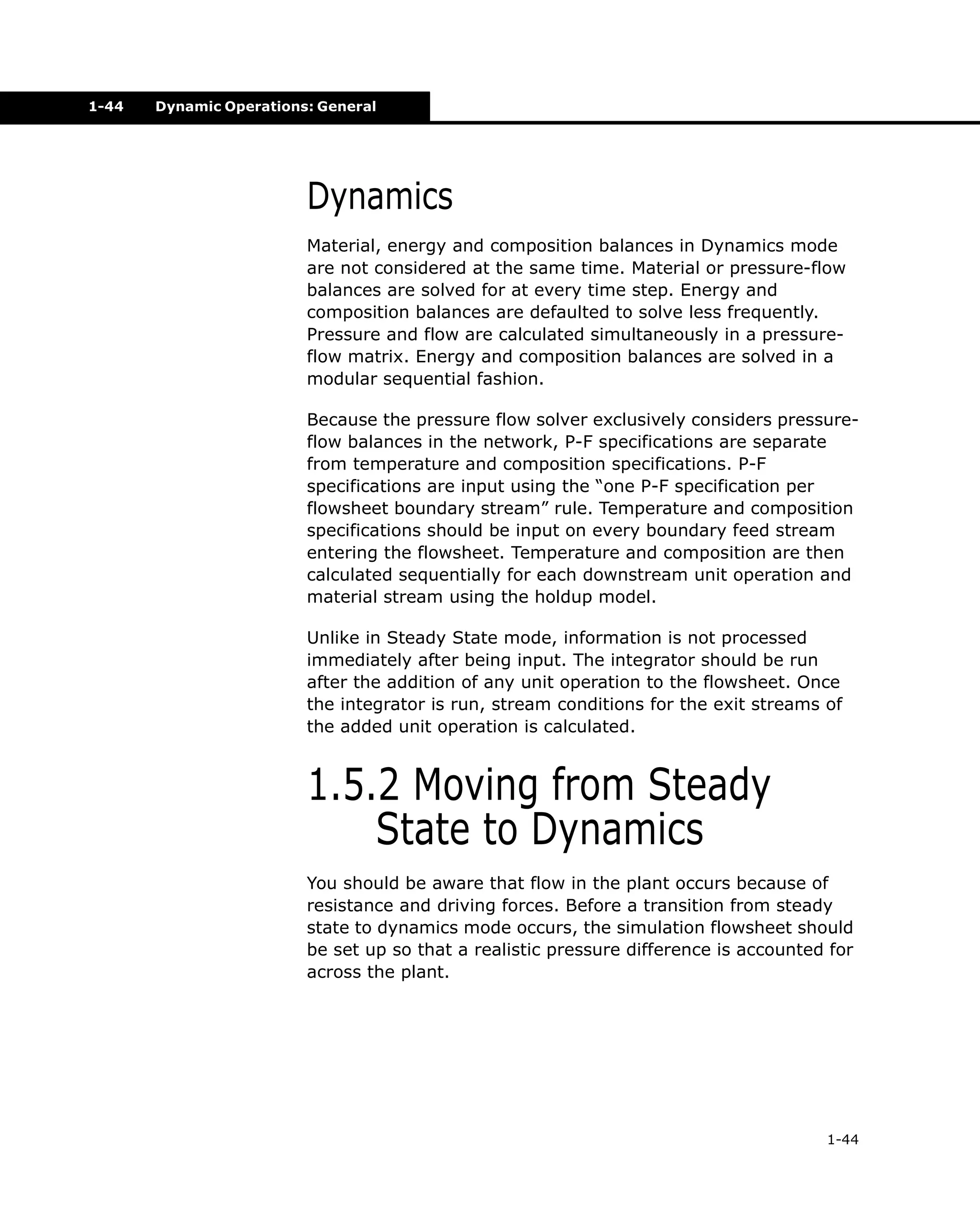 1-44

Dynamic Operations: General

Dynamics
Material, energy and composition balances in Dynamics mode
are not considered at the same time. Material or pressure-flow
balances are solved for at every time step. Energy and
composition balances are defaulted to solve less frequently.
Pressure and flow are calculated simultaneously in a pressureflow matrix. Energy and composition balances are solved in a
modular sequential fashion.
Because the pressure flow solver exclusively considers pressureflow balances in the network, P-F specifications are separate
from temperature and composition specifications. P-F
specifications are input using the “one P-F specification per
flowsheet boundary stream” rule. Temperature and composition
specifications should be input on every boundary feed stream
entering the flowsheet. Temperature and composition are then
calculated sequentially for each downstream unit operation and
material stream using the holdup model.
Unlike in Steady State mode, information is not processed
immediately after being input. The integrator should be run
after the addition of any unit operation to the flowsheet. Once
the integrator is run, stream conditions for the exit streams of
the added unit operation is calculated.

1.5.2 Moving from Steady
State to Dynamics
You should be aware that flow in the plant occurs because of
resistance and driving forces. Before a transition from steady
state to dynamics mode occurs, the simulation flowsheet should
be set up so that a realistic pressure difference is accounted for
across the plant.

1-44

 