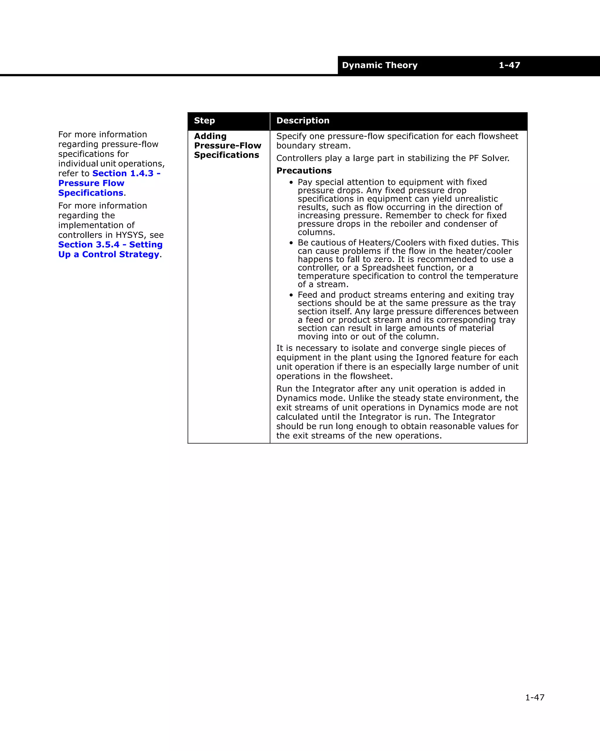 Dynamic Theory

1-47

Step
For more information
regarding pressure-flow
specifications for
individual unit operations,
refer to Section 1.4.3 Pressure Flow
Specifications.
For more information
regarding the
implementation of
controllers in HYSYS, see
Section 3.5.4 - Setting
Up a Control Strategy.

Description

Adding
Pressure-Flow
Specifications

Specify one pressure-flow specification for each flowsheet
boundary stream.
Controllers play a large part in stabilizing the PF Solver.
Precautions
• Pay special attention to equipment with fixed
pressure drops. Any fixed pressure drop
specifications in equipment can yield unrealistic
results, such as flow occurring in the direction of
increasing pressure. Remember to check for fixed
pressure drops in the reboiler and condenser of
columns.
• Be cautious of Heaters/Coolers with fixed duties. This
can cause problems if the flow in the heater/cooler
happens to fall to zero. It is recommended to use a
controller, or a Spreadsheet function, or a
temperature specification to control the temperature
of a stream.
• Feed and product streams entering and exiting tray
sections should be at the same pressure as the tray
section itself. Any large pressure differences between
a feed or product stream and its corresponding tray
section can result in large amounts of material
moving into or out of the column.
It is necessary to isolate and converge single pieces of
equipment in the plant using the Ignored feature for each
unit operation if there is an especially large number of unit
operations in the flowsheet.
Run the Integrator after any unit operation is added in
Dynamics mode. Unlike the steady state environment, the
exit streams of unit operations in Dynamics mode are not
calculated until the Integrator is run. The Integrator
should be run long enough to obtain reasonable values for
the exit streams of the new operations.

1-47

 