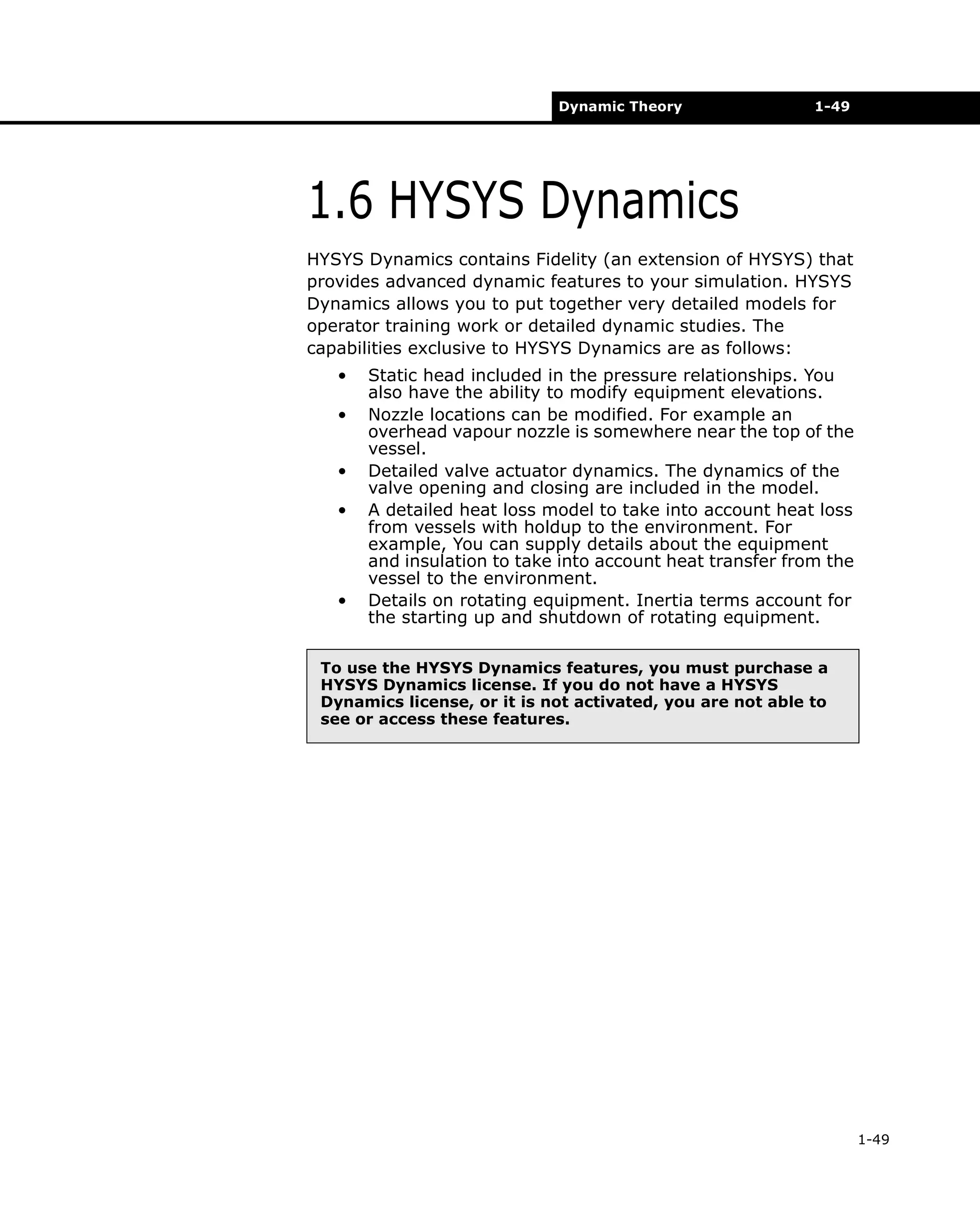 Dynamic Theory

1-49

1.6 HYSYS Dynamics
HYSYS Dynamics contains Fidelity (an extension of HYSYS) that
provides advanced dynamic features to your simulation. HYSYS
Dynamics allows you to put together very detailed models for
operator training work or detailed dynamic studies. The
capabilities exclusive to HYSYS Dynamics are as follows:
•
•
•
•

•

Static head included in the pressure relationships. You
also have the ability to modify equipment elevations.
Nozzle locations can be modified. For example an
overhead vapour nozzle is somewhere near the top of the
vessel.
Detailed valve actuator dynamics. The dynamics of the
valve opening and closing are included in the model.
A detailed heat loss model to take into account heat loss
from vessels with holdup to the environment. For
example, You can supply details about the equipment
and insulation to take into account heat transfer from the
vessel to the environment.
Details on rotating equipment. Inertia terms account for
the starting up and shutdown of rotating equipment.

To use the HYSYS Dynamics features, you must purchase a
HYSYS Dynamics license. If you do not have a HYSYS
Dynamics license, or it is not activated, you are not able to
see or access these features.

1-49

 