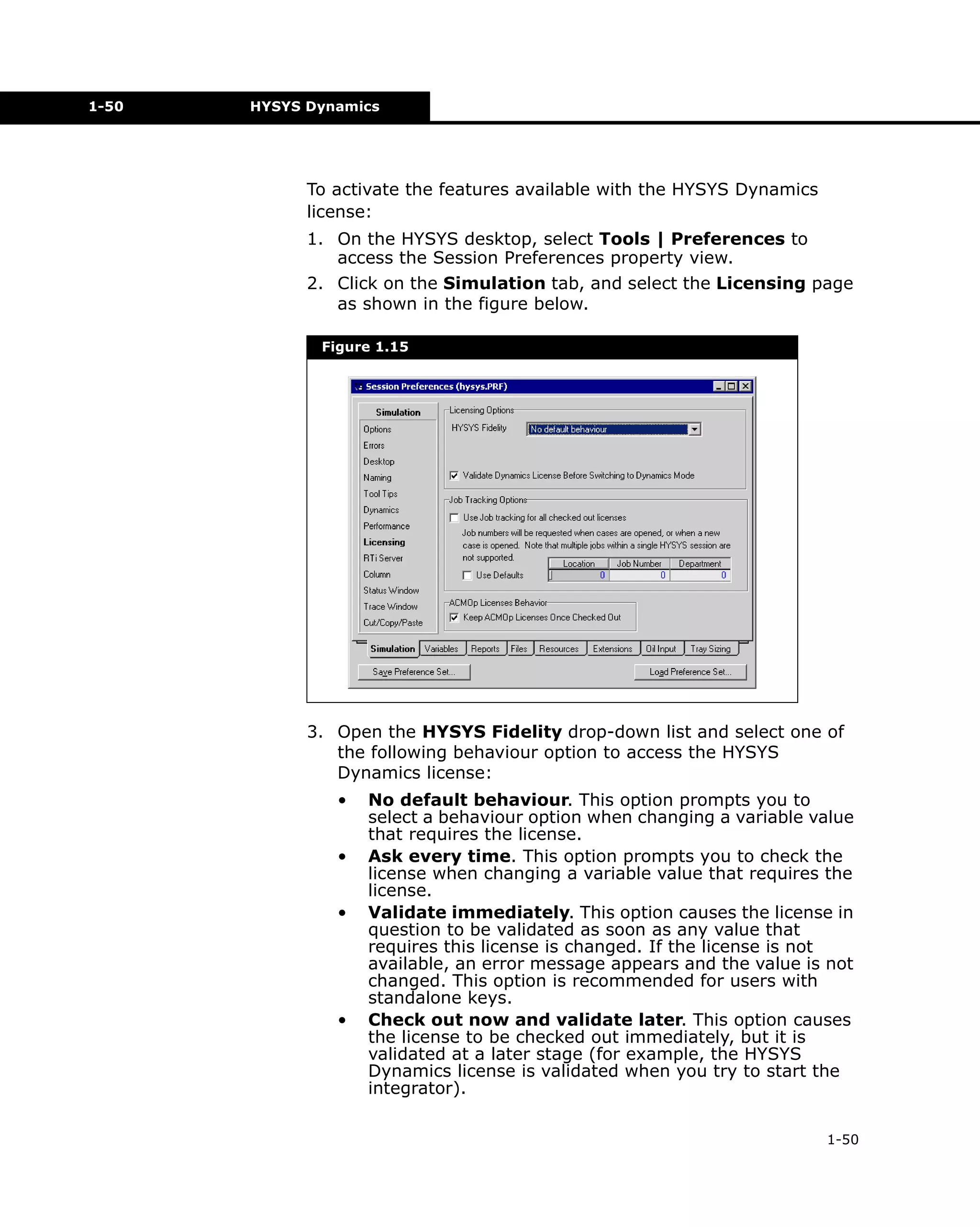 1-50

HYSYS Dynamics

To activate the features available with the HYSYS Dynamics
license:
1. On the HYSYS desktop, select Tools | Preferences to
access the Session Preferences property view.
2. Click on the Simulation tab, and select the Licensing page
as shown in the figure below.
Figure 1.15

3. Open the HYSYS Fidelity drop-down list and select one of
the following behaviour option to access the HYSYS
Dynamics license:
•
•
•

•

No default behaviour. This option prompts you to
select a behaviour option when changing a variable value
that requires the license.
Ask every time. This option prompts you to check the
license when changing a variable value that requires the
license.
Validate immediately. This option causes the license in
question to be validated as soon as any value that
requires this license is changed. If the license is not
available, an error message appears and the value is not
changed. This option is recommended for users with
standalone keys.
Check out now and validate later. This option causes
the license to be checked out immediately, but it is
validated at a later stage (for example, the HYSYS
Dynamics license is validated when you try to start the
integrator).
1-50

 