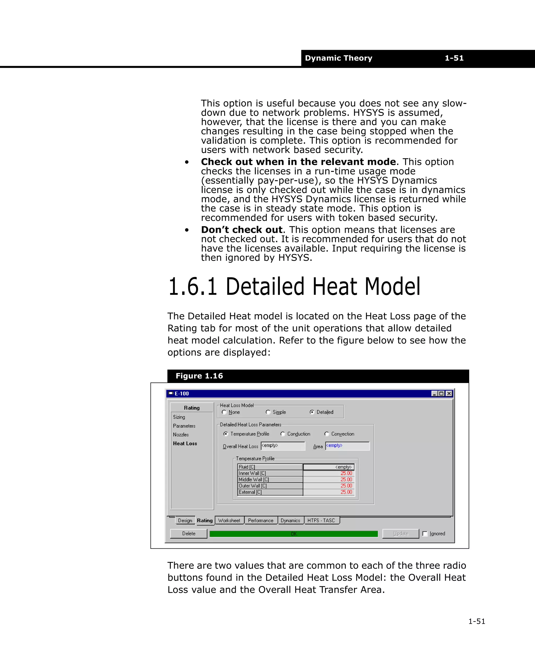 Dynamic Theory

•

•

1-51

This option is useful because you does not see any slowdown due to network problems. HYSYS is assumed,
however, that the license is there and you can make
changes resulting in the case being stopped when the
validation is complete. This option is recommended for
users with network based security.
Check out when in the relevant mode. This option
checks the licenses in a run-time usage mode
(essentially pay-per-use), so the HYSYS Dynamics
license is only checked out while the case is in dynamics
mode, and the HYSYS Dynamics license is returned while
the case is in steady state mode. This option is
recommended for users with token based security.
Don’t check out. This option means that licenses are
not checked out. It is recommended for users that do not
have the licenses available. Input requiring the license is
then ignored by HYSYS.

1.6.1 Detailed Heat Model
The Detailed Heat model is located on the Heat Loss page of the
Rating tab for most of the unit operations that allow detailed
heat model calculation. Refer to the figure below to see how the
options are displayed:
Figure 1.16

There are two values that are common to each of the three radio
buttons found in the Detailed Heat Loss Model: the Overall Heat
Loss value and the Overall Heat Transfer Area.
1-51

 
