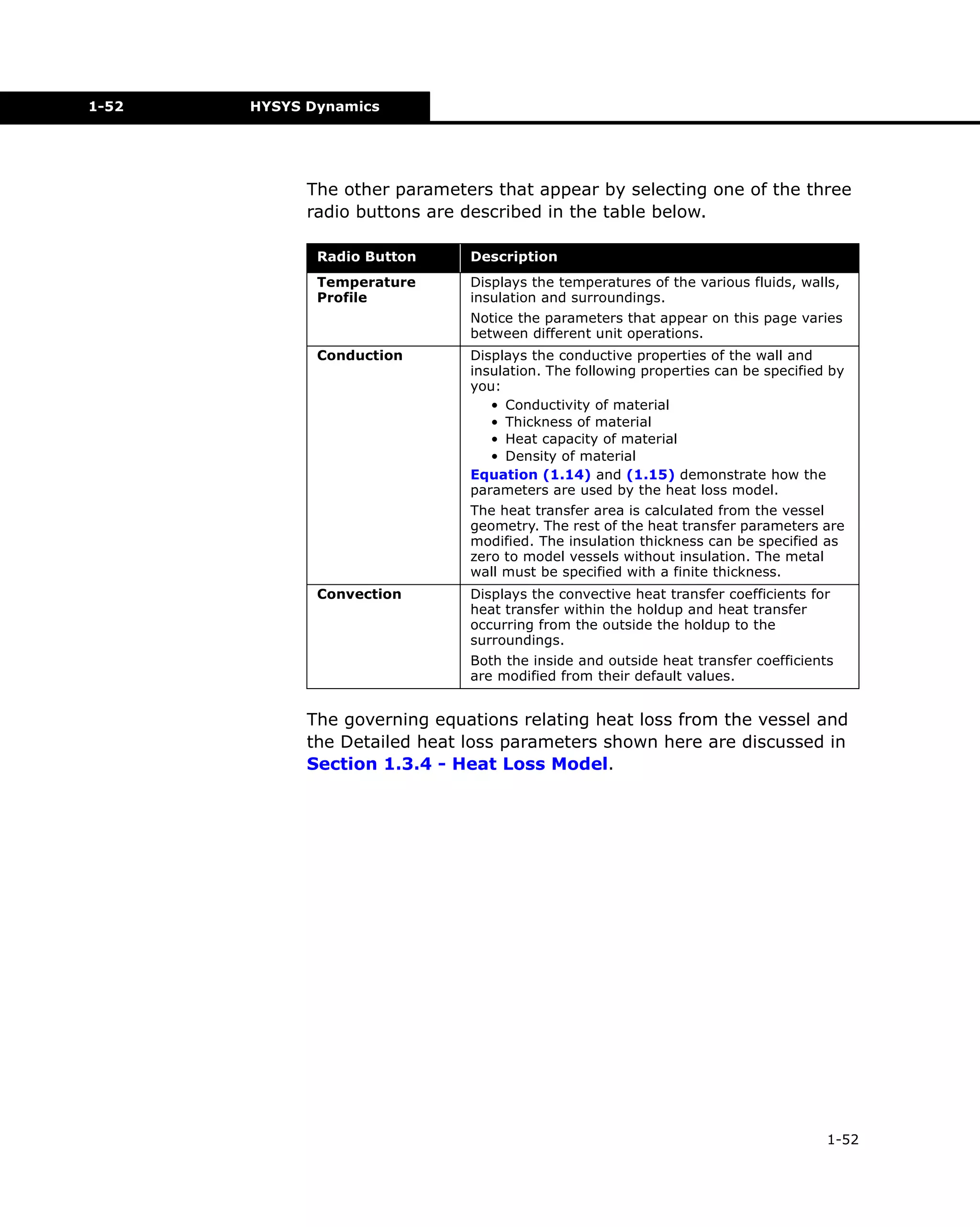 1-52

HYSYS Dynamics

The other parameters that appear by selecting one of the three
radio buttons are described in the table below.
Radio Button

Description

Temperature
Profile

Displays the temperatures of the various fluids, walls,
insulation and surroundings.
Notice the parameters that appear on this page varies
between different unit operations.

Conduction

Displays the conductive properties of the wall and
insulation. The following properties can be specified by
you:
• Conductivity of material
• Thickness of material
• Heat capacity of material
• Density of material
Equation (1.14) and (1.15) demonstrate how the
parameters are used by the heat loss model.
The heat transfer area is calculated from the vessel
geometry. The rest of the heat transfer parameters are
modified. The insulation thickness can be specified as
zero to model vessels without insulation. The metal
wall must be specified with a finite thickness.

Convection

Displays the convective heat transfer coefficients for
heat transfer within the holdup and heat transfer
occurring from the outside the holdup to the
surroundings.
Both the inside and outside heat transfer coefficients
are modified from their default values.

The governing equations relating heat loss from the vessel and
the Detailed heat loss parameters shown here are discussed in
Section 1.3.4 - Heat Loss Model.

1-52

 
