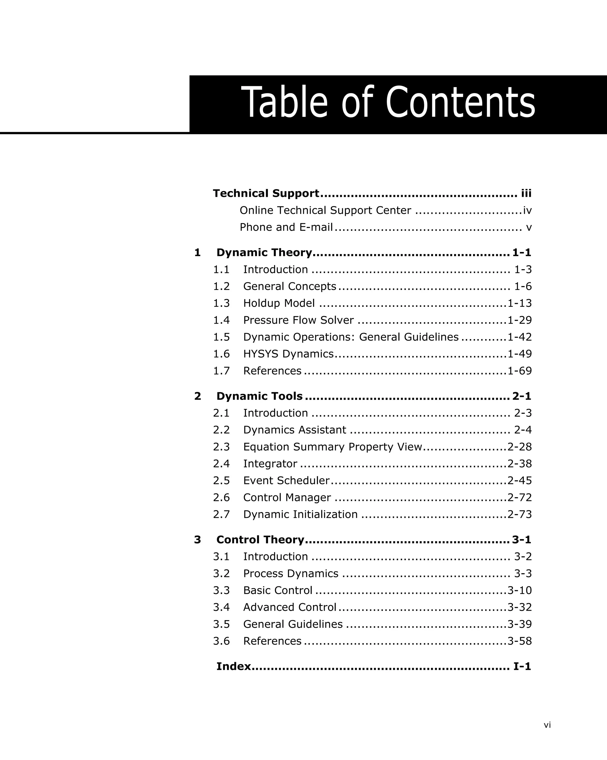 Table of Contents
Technical Support.................................................... iii
Online Technical Support Center ............................iv
Phone and E-mail ................................................. v
1

Dynamic Theory.................................................... 1-1
1.1
1.2

General Concepts ............................................. 1-6

1.3

Holdup Model .................................................1-13

1.4

Pressure Flow Solver .......................................1-29

1.5

Dynamic Operations: General Guidelines ............1-42

1.6

HYSYS Dynamics.............................................1-49

1.7
2

Introduction .................................................... 1-3

References .....................................................1-69

Dynamic Tools ...................................................... 2-1
2.1
2.2

Dynamics Assistant .......................................... 2-4

2.3

Equation Summary Property View......................2-28

2.4

Integrator ......................................................2-38

2.5

Event Scheduler..............................................2-45

2.6

Control Manager .............................................2-72

2.7
3

Introduction .................................................... 2-3

Dynamic Initialization ......................................2-73

Control Theory...................................................... 3-1
3.1

Introduction .................................................... 3-2

3.2

Process Dynamics ............................................ 3-3

3.3

Basic Control ..................................................3-10

3.4

Advanced Control ............................................3-32

3.5

General Guidelines ..........................................3-39

3.6

References .....................................................3-58

Index.................................................................... I-1

vi

 