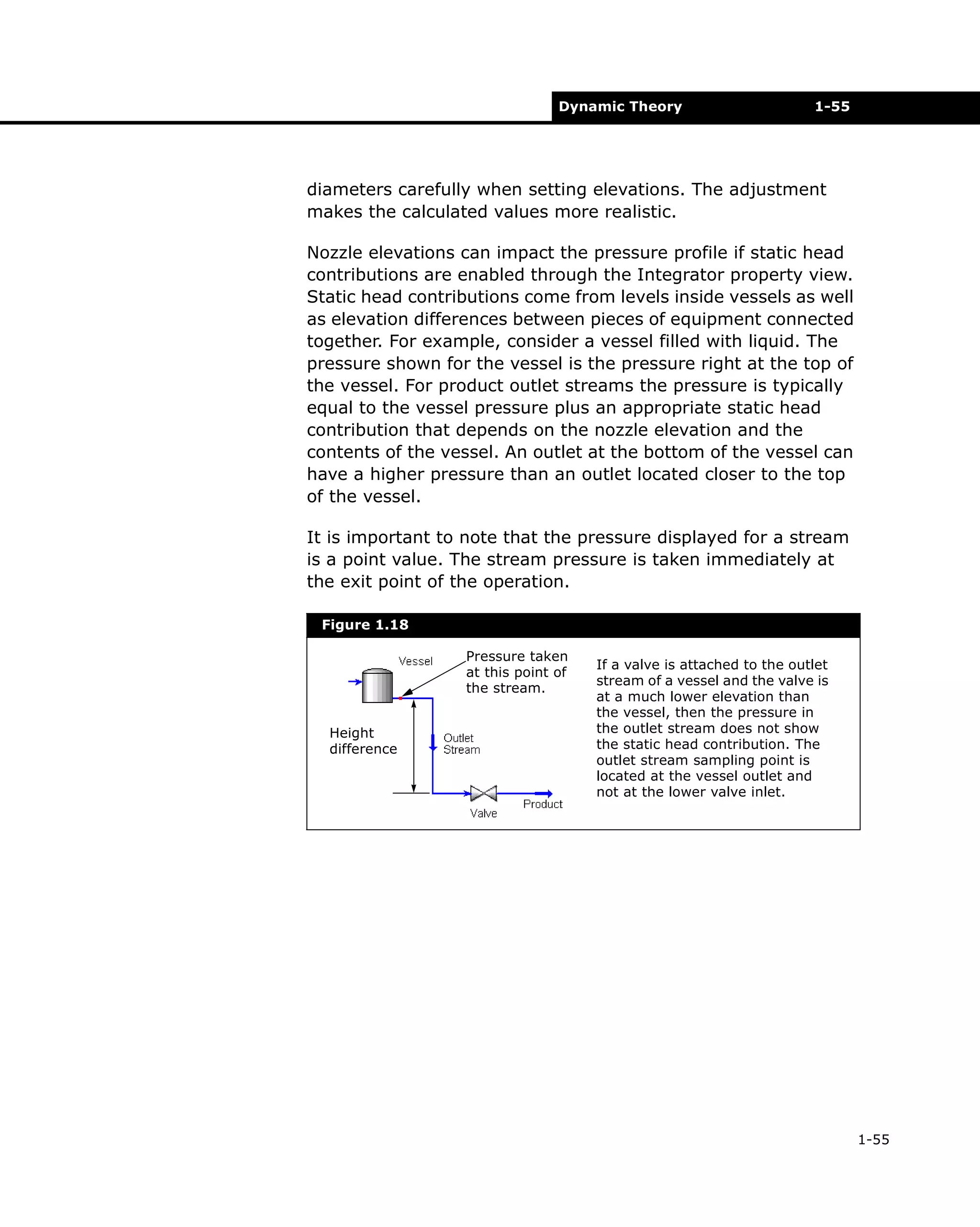 Dynamic Theory

1-55

diameters carefully when setting elevations. The adjustment
makes the calculated values more realistic.
Nozzle elevations can impact the pressure profile if static head
contributions are enabled through the Integrator property view.
Static head contributions come from levels inside vessels as well
as elevation differences between pieces of equipment connected
together. For example, consider a vessel filled with liquid. The
pressure shown for the vessel is the pressure right at the top of
the vessel. For product outlet streams the pressure is typically
equal to the vessel pressure plus an appropriate static head
contribution that depends on the nozzle elevation and the
contents of the vessel. An outlet at the bottom of the vessel can
have a higher pressure than an outlet located closer to the top
of the vessel.
It is important to note that the pressure displayed for a stream
is a point value. The stream pressure is taken immediately at
the exit point of the operation.
Figure 1.18
Pressure taken
at this point of
the stream.
Height
difference

If a valve is attached to the outlet
stream of a vessel and the valve is
at a much lower elevation than
the vessel, then the pressure in
the outlet stream does not show
the static head contribution. The
outlet stream sampling point is
located at the vessel outlet and
not at the lower valve inlet.

1-55

 