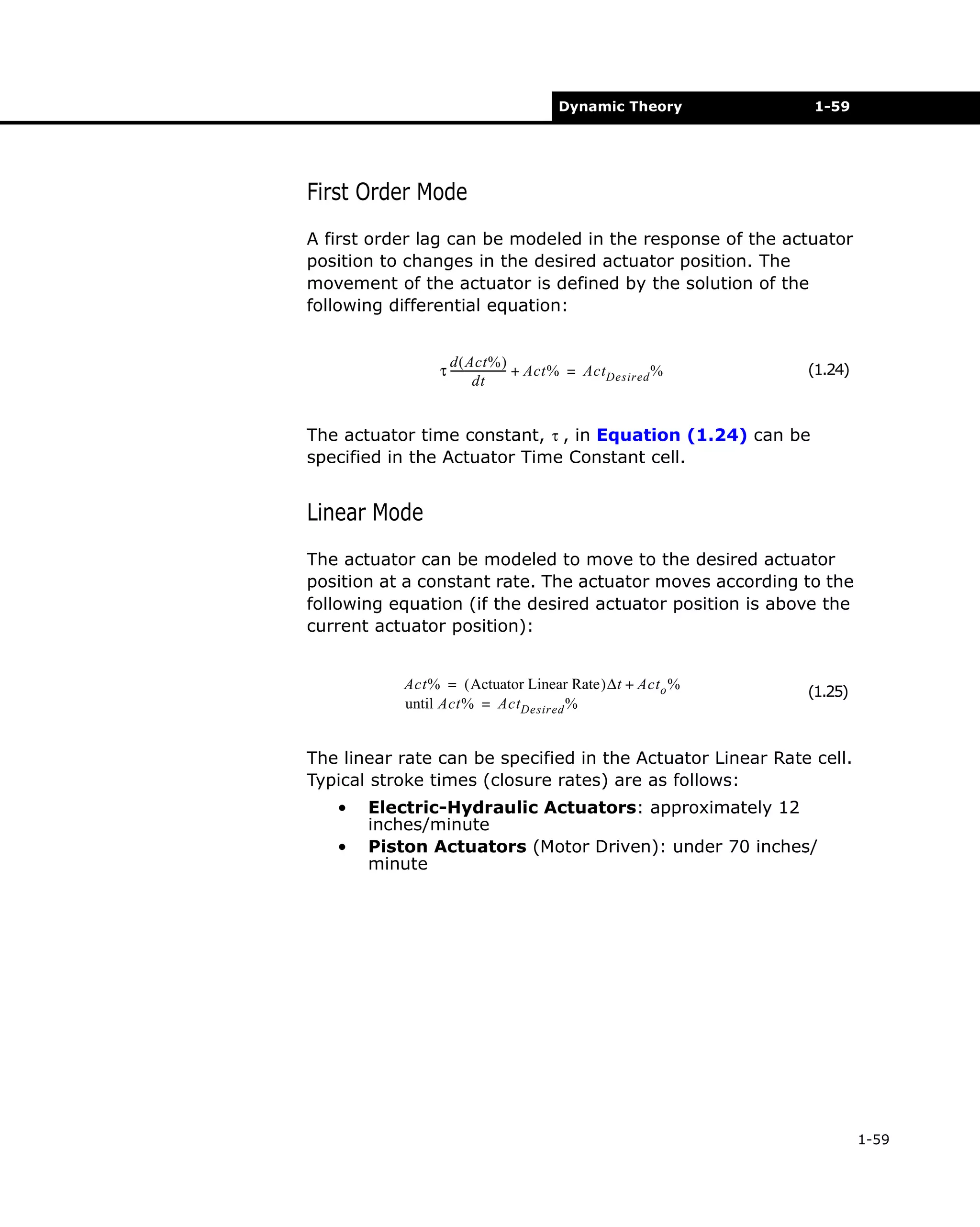 Dynamic Theory

1-59

First Order Mode
A first order lag can be modeled in the response of the actuator
position to changes in the desired actuator position. The
movement of the actuator is defined by the solution of the
following differential equation:
d ( Act% )
τ --------------------- + Act% = ActDesired %
dt

(1.24)

The actuator time constant, τ , in Equation (1.24) can be
specified in the Actuator Time Constant cell.

Linear Mode
The actuator can be modeled to move to the desired actuator
position at a constant rate. The actuator moves according to the
following equation (if the desired actuator position is above the
current actuator position):
Act% = ( Actuator Linear Rate )∆t + Act o %
until Act% = ActDesired %

(1.25)

The linear rate can be specified in the Actuator Linear Rate cell.
Typical stroke times (closure rates) are as follows:
•
•

Electric-Hydraulic Actuators: approximately 12
inches/minute
Piston Actuators (Motor Driven): under 70 inches/
minute

1-59

 