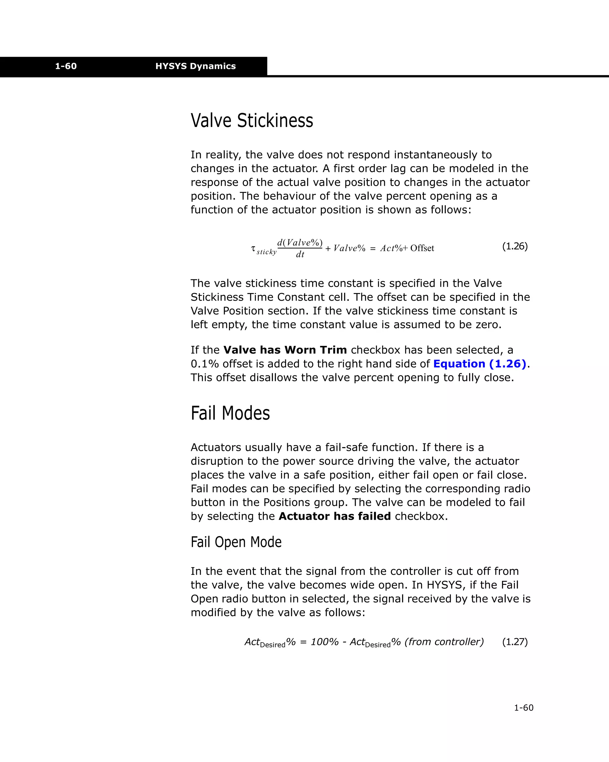 1-60

HYSYS Dynamics

Valve Stickiness
In reality, the valve does not respond instantaneously to
changes in the actuator. A first order lag can be modeled in the
response of the actual valve position to changes in the actuator
position. The behaviour of the valve percent opening as a
function of the actuator position is shown as follows:
d ( Valve% )
τ sticky --------------------------- + Valve% = Act%+ Offset
dt

(1.26)

The valve stickiness time constant is specified in the Valve
Stickiness Time Constant cell. The offset can be specified in the
Valve Position section. If the valve stickiness time constant is
left empty, the time constant value is assumed to be zero.
If the Valve has Worn Trim checkbox has been selected, a
0.1% offset is added to the right hand side of Equation (1.26).
This offset disallows the valve percent opening to fully close.

Fail Modes
Actuators usually have a fail-safe function. If there is a
disruption to the power source driving the valve, the actuator
places the valve in a safe position, either fail open or fail close.
Fail modes can be specified by selecting the corresponding radio
button in the Positions group. The valve can be modeled to fail
by selecting the Actuator has failed checkbox.

Fail Open Mode
In the event that the signal from the controller is cut off from
the valve, the valve becomes wide open. In HYSYS, if the Fail
Open radio button in selected, the signal received by the valve is
modified by the valve as follows:
ActDesired% = 100% - ActDesired% (from controller)

(1.27)

1-60

 