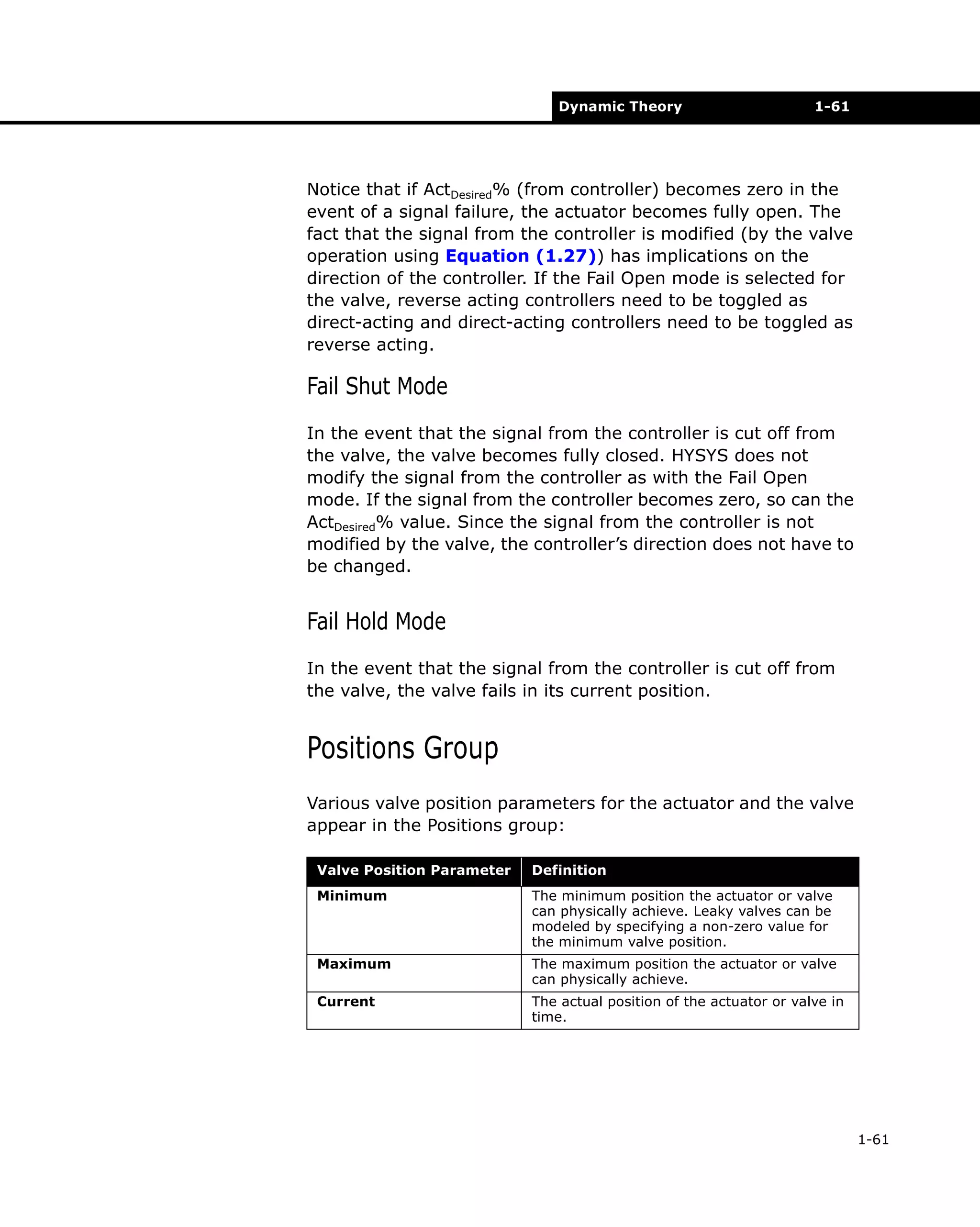 Dynamic Theory

1-61

Notice that if ActDesired% (from controller) becomes zero in the
event of a signal failure, the actuator becomes fully open. The
fact that the signal from the controller is modified (by the valve
operation using Equation (1.27)) has implications on the
direction of the controller. If the Fail Open mode is selected for
the valve, reverse acting controllers need to be toggled as
direct-acting and direct-acting controllers need to be toggled as
reverse acting.

Fail Shut Mode
In the event that the signal from the controller is cut off from
the valve, the valve becomes fully closed. HYSYS does not
modify the signal from the controller as with the Fail Open
mode. If the signal from the controller becomes zero, so can the
ActDesired% value. Since the signal from the controller is not
modified by the valve, the controller’s direction does not have to
be changed.

Fail Hold Mode
In the event that the signal from the controller is cut off from
the valve, the valve fails in its current position.

Positions Group
Various valve position parameters for the actuator and the valve
appear in the Positions group:
Valve Position Parameter

Definition

Minimum

The minimum position the actuator or valve
can physically achieve. Leaky valves can be
modeled by specifying a non-zero value for
the minimum valve position.

Maximum

The maximum position the actuator or valve
can physically achieve.

Current

The actual position of the actuator or valve in
time.

1-61

 
