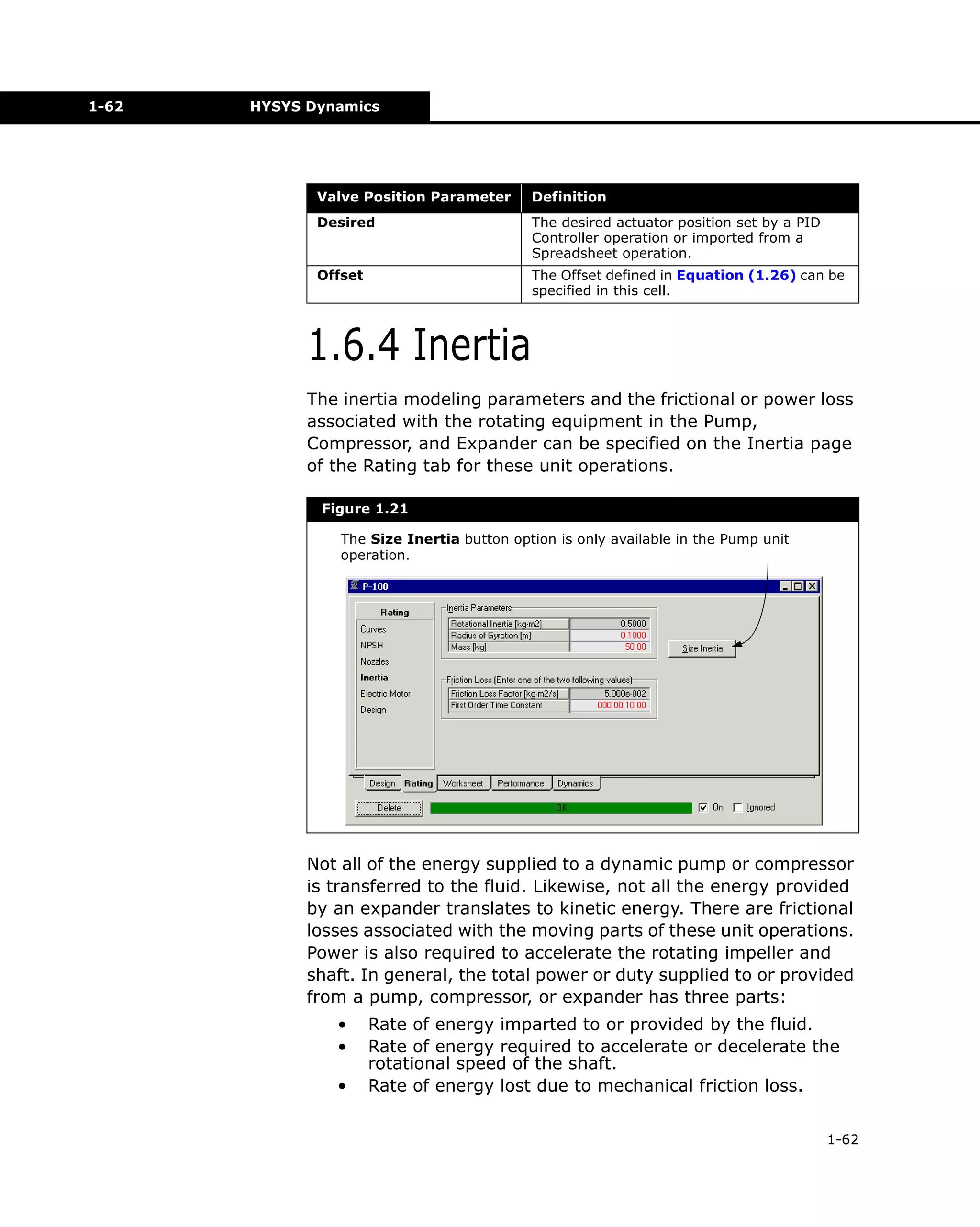 1-62

HYSYS Dynamics

Valve Position Parameter

Definition

Desired

The desired actuator position set by a PID
Controller operation or imported from a
Spreadsheet operation.

Offset

The Offset defined in Equation (1.26) can be
specified in this cell.

1.6.4 Inertia
The inertia modeling parameters and the frictional or power loss
associated with the rotating equipment in the Pump,
Compressor, and Expander can be specified on the Inertia page
of the Rating tab for these unit operations.
Figure 1.21
The Size Inertia button option is only available in the Pump unit
operation.

Not all of the energy supplied to a dynamic pump or compressor
is transferred to the fluid. Likewise, not all the energy provided
by an expander translates to kinetic energy. There are frictional
losses associated with the moving parts of these unit operations.
Power is also required to accelerate the rotating impeller and
shaft. In general, the total power or duty supplied to or provided
from a pump, compressor, or expander has three parts:
•
•
•

Rate of energy imparted to or provided by the fluid.
Rate of energy required to accelerate or decelerate the
rotational speed of the shaft.
Rate of energy lost due to mechanical friction loss.
1-62

 