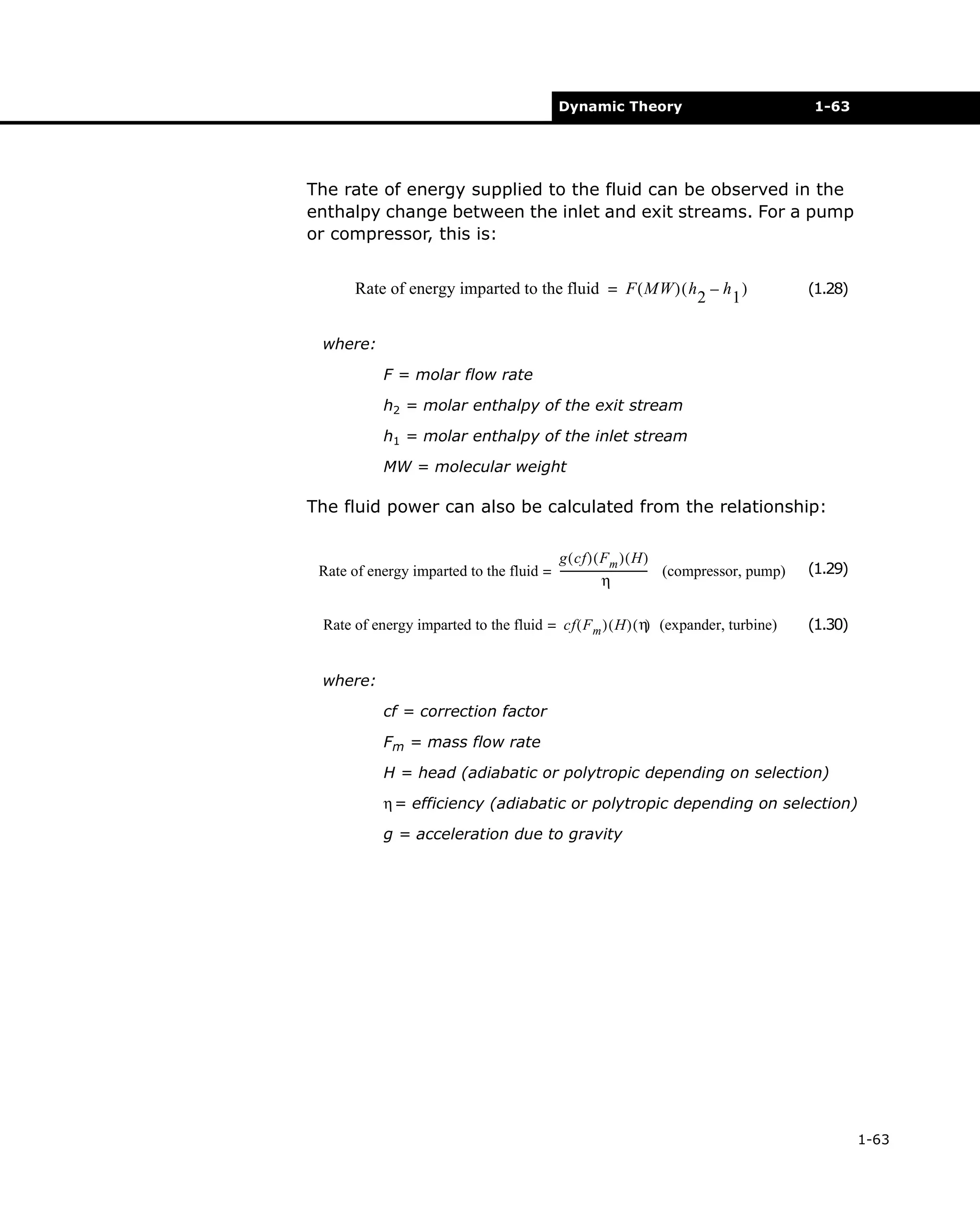 Dynamic Theory

1-63

The rate of energy supplied to the fluid can be observed in the
enthalpy change between the inlet and exit streams. For a pump
or compressor, this is:
Rate of energy imparted to the fluid = F ( MW ) ( h – h )
2
1

(1.28)

where:
F = molar flow rate
h2 = molar enthalpy of the exit stream
h1 = molar enthalpy of the inlet stream
MW = molecular weight

The fluid power can also be calculated from the relationship:
g ( cf ) ( Fm ) ( H )
Rate of energy imparted to the fluid = ---------------------------------- (compressor, pump)
η

(1.29)

Rate of energy imparted to the fluid = cf ( F m ) ( H ) ( η (expander, turbine)
)

(1.30)

where:
cf = correction factor
Fm = mass flow rate
H = head (adiabatic or polytropic depending on selection)
η = efficiency (adiabatic or polytropic depending on selection)
g = acceleration due to gravity

1-63

 