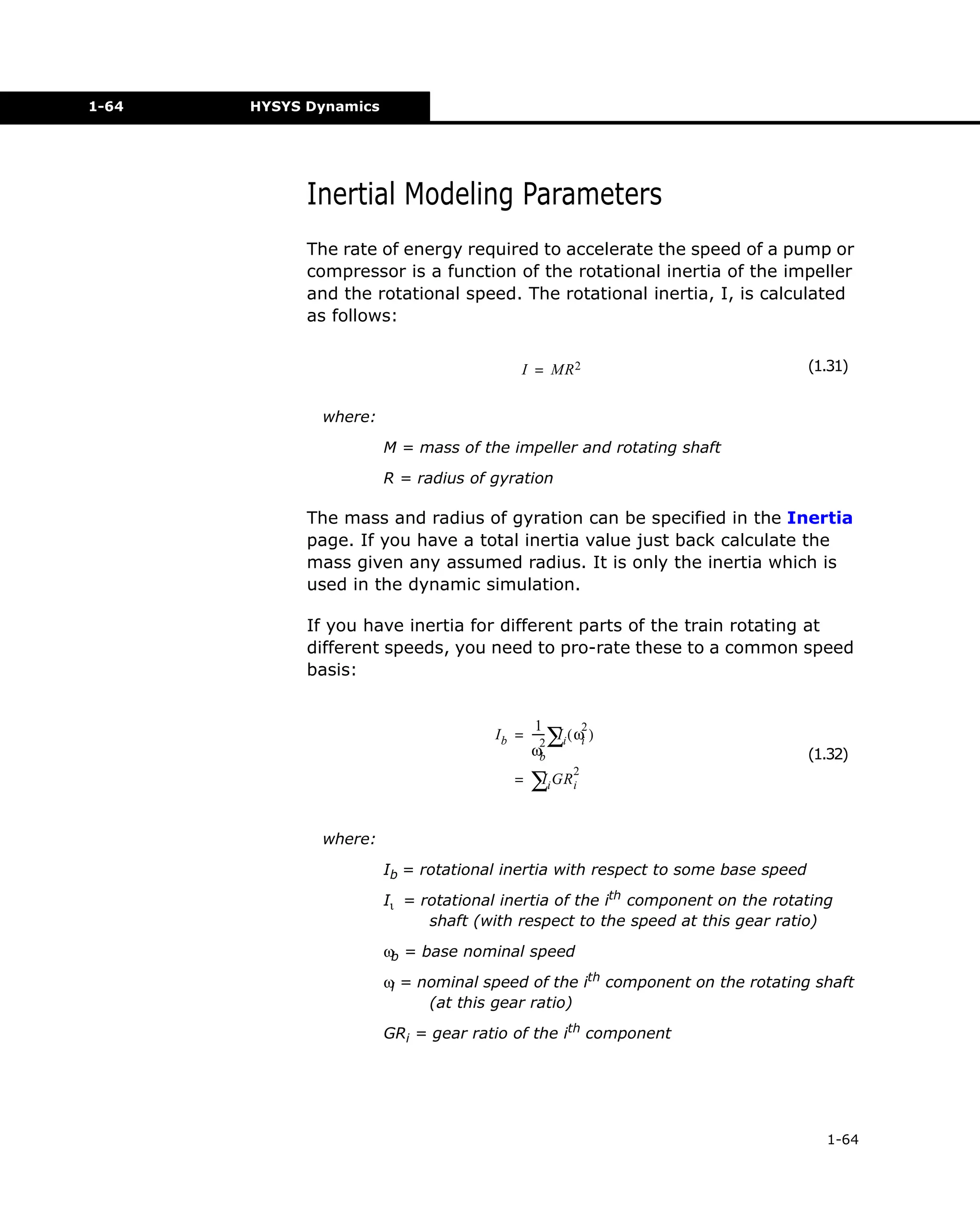1-64

HYSYS Dynamics

Inertial Modeling Parameters
The rate of energy required to accelerate the speed of a pump or
compressor is a function of the rotational inertia of the impeller
and the rotational speed. The rotational inertia, I, is calculated
as follows:
I = MR 2

(1.31)

where:
M = mass of the impeller and rotating shaft
R = radius of gyration

The mass and radius of gyration can be specified in the Inertia
page. If you have a total inertia value just back calculate the
mass given any assumed radius. It is only the inertia which is
used in the dynamic simulation.
If you have inertia for different parts of the train rotating at
different speeds, you need to pro-rate these to a common speed
basis:
12
I
I b = ---- ∑i ( ωi )
2
ωb
=

(1.32)

2

I
∑i GRi

where:
Ib = rotational inertia with respect to some base speed
Iι = rotational inertia of the ith component on the rotating
shaft (with respect to the speed at this gear ratio)
ωb = base nominal speed
ωi = nominal speed of the ith component on the rotating shaft
(at this gear ratio)
GRi = gear ratio of the ith component

1-64

 