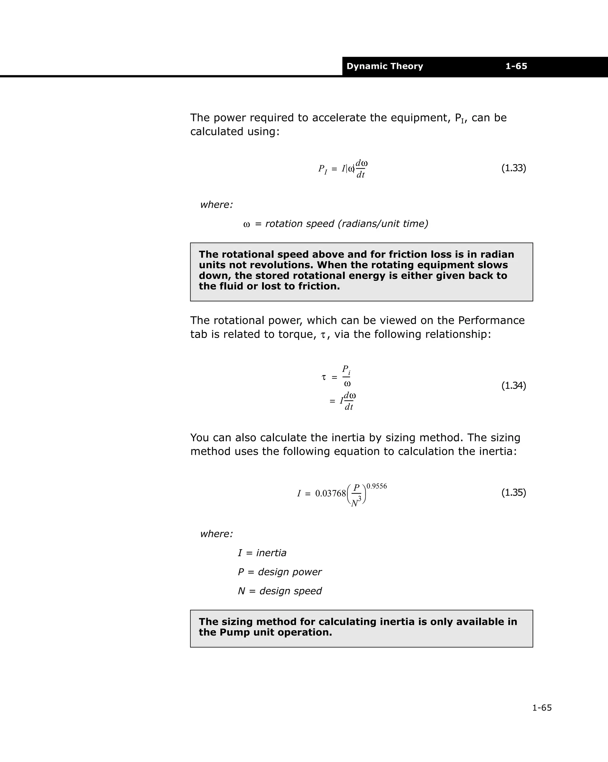 Dynamic Theory

1-65

The power required to accelerate the equipment, PI, can be
calculated using:
dω
PI = I ω ----dt

(1.33)

where:
ω = rotation speed (radians/unit time)
The rotational speed above and for friction loss is in radian
units not revolutions. When the rotating equipment slows
down, the stored rotational energy is either given back to
the fluid or lost to friction.

The rotational power, which can be viewed on the Performance
tab is related to torque, τ , via the following relationship:
Pi
τ = ---ω
dω
= I ----dt

(1.34)

You can also calculate the inertia by sizing method. The sizing
method uses the following equation to calculation the inertia:
P 0.9556
I = 0.03768  ----- 
 3
N

(1.35)

where:
I = inertia
P = design power
N = design speed
The sizing method for calculating inertia is only available in
the Pump unit operation.

1-65

 