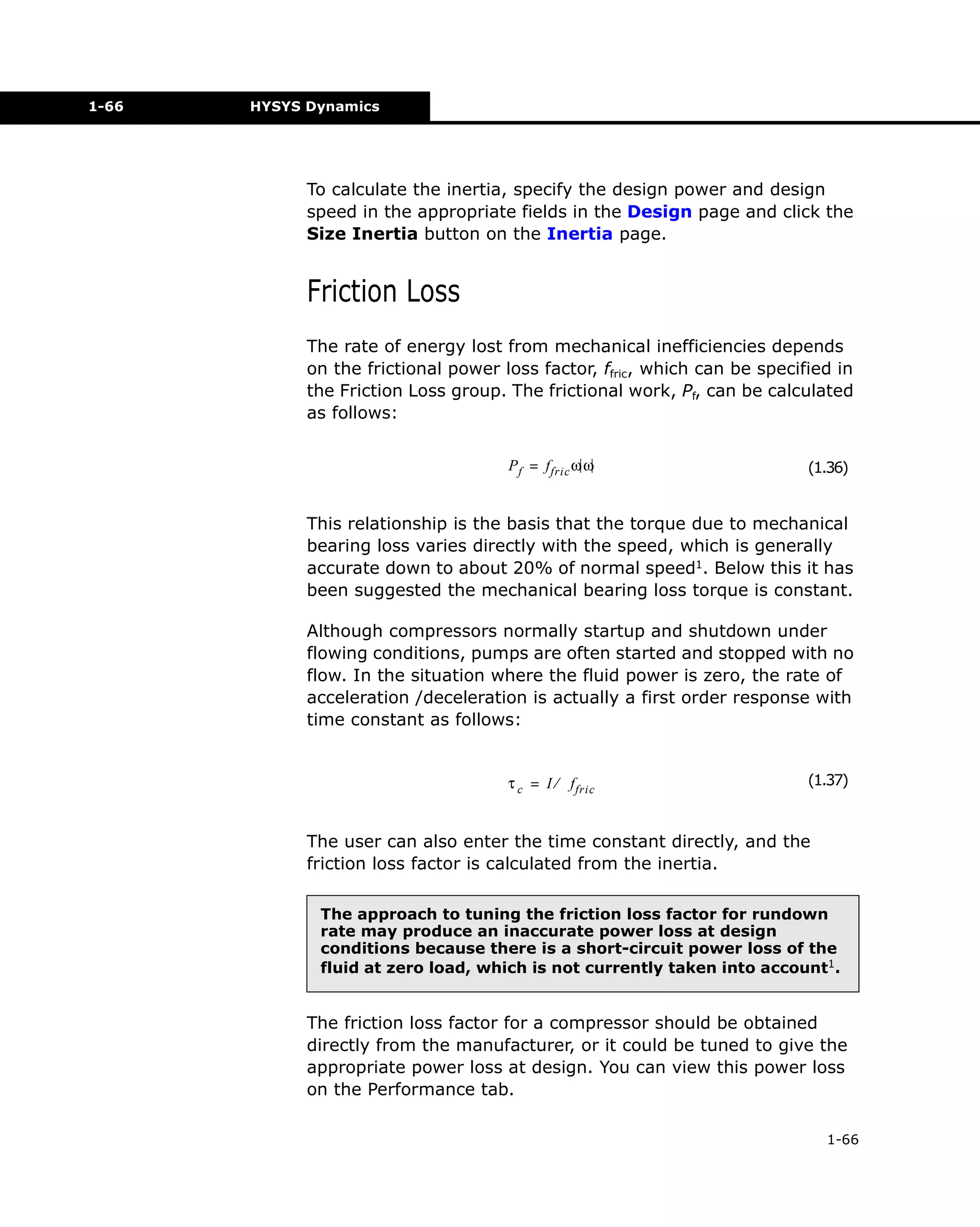 1-66

HYSYS Dynamics

To calculate the inertia, specify the design power and design
speed in the appropriate fields in the Design page and click the
Size Inertia button on the Inertia page.

Friction Loss
The rate of energy lost from mechanical inefficiencies depends
on the frictional power loss factor, ffric, which can be specified in
the Friction Loss group. The frictional work, Pf, can be calculated
as follows:
P f = f fric ω ω

(1.36)

This relationship is the basis that the torque due to mechanical
bearing loss varies directly with the speed, which is generally
accurate down to about 20% of normal speed1. Below this it has
been suggested the mechanical bearing loss torque is constant.
Although compressors normally startup and shutdown under
flowing conditions, pumps are often started and stopped with no
flow. In the situation where the fluid power is zero, the rate of
acceleration /deceleration is actually a first order response with
time constant as follows:

τ c = I ⁄ f fric

(1.37)

The user can also enter the time constant directly, and the
friction loss factor is calculated from the inertia.
The approach to tuning the friction loss factor for rundown
rate may produce an inaccurate power loss at design
conditions because there is a short-circuit power loss of the
fluid at zero load, which is not currently taken into account1.

The friction loss factor for a compressor should be obtained
directly from the manufacturer, or it could be tuned to give the
appropriate power loss at design. You can view this power loss
on the Performance tab.
1-66

 
