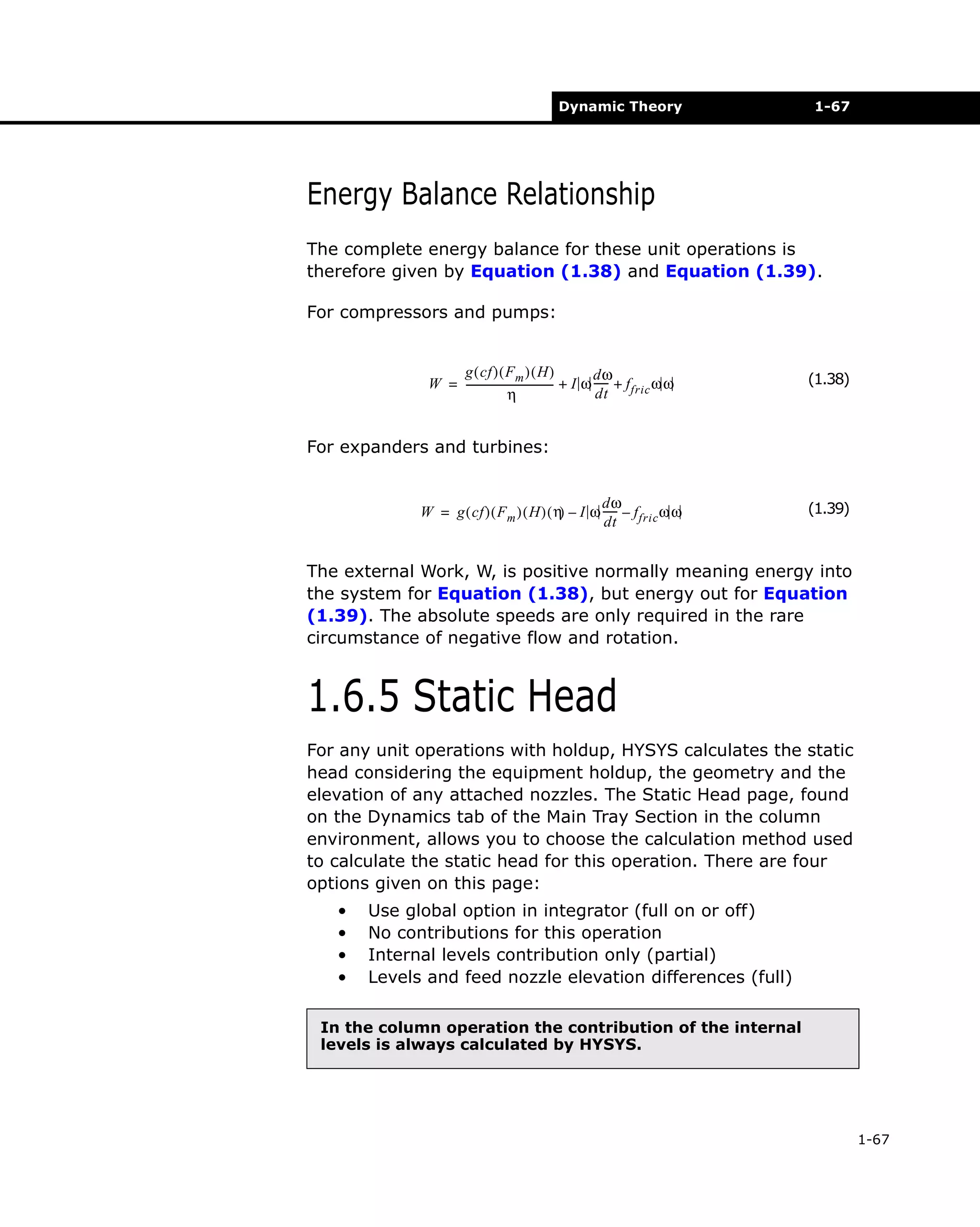 Dynamic Theory

1-67

Energy Balance Relationship
The complete energy balance for these unit operations is
therefore given by Equation (1.38) and Equation (1.39).
For compressors and pumps:
g ( cf ) ( F m ) ( H )
dω
W = ---------------------------------- + I ω ----- + f fric ω ω
dt
η

(1.38)

For expanders and turbines:
dω
W = g ( cf ) ( F m ) ( H ) ( η – I ω ----- – f fric ω ω
)
dt

(1.39)

The external Work, W, is positive normally meaning energy into
the system for Equation (1.38), but energy out for Equation
(1.39). The absolute speeds are only required in the rare
circumstance of negative flow and rotation.

1.6.5 Static Head
For any unit operations with holdup, HYSYS calculates the static
head considering the equipment holdup, the geometry and the
elevation of any attached nozzles. The Static Head page, found
on the Dynamics tab of the Main Tray Section in the column
environment, allows you to choose the calculation method used
to calculate the static head for this operation. There are four
options given on this page:
•
•
•
•

Use global option in integrator (full on or off)
No contributions for this operation
Internal levels contribution only (partial)
Levels and feed nozzle elevation differences (full)

In the column operation the contribution of the internal
levels is always calculated by HYSYS.

1-67

 