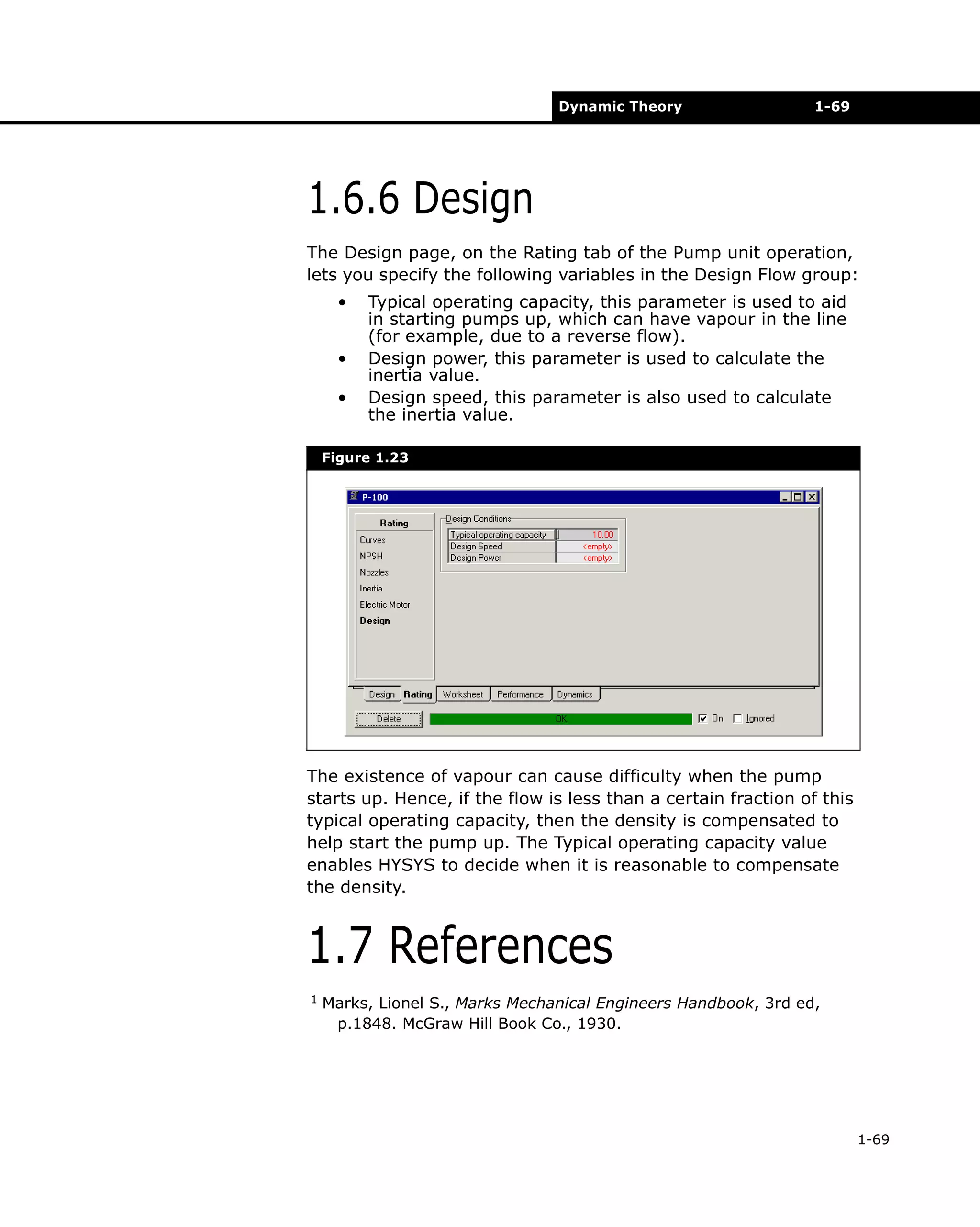 Dynamic Theory

1-69

1.6.6 Design
The Design page, on the Rating tab of the Pump unit operation,
lets you specify the following variables in the Design Flow group:
•
•
•

Typical operating capacity, this parameter is used to aid
in starting pumps up, which can have vapour in the line
(for example, due to a reverse flow).
Design power, this parameter is used to calculate the
inertia value.
Design speed, this parameter is also used to calculate
the inertia value.

Figure 1.23

The existence of vapour can cause difficulty when the pump
starts up. Hence, if the flow is less than a certain fraction of this
typical operating capacity, then the density is compensated to
help start the pump up. The Typical operating capacity value
enables HYSYS to decide when it is reasonable to compensate
the density.

1.7 References
1

Marks, Lionel S., Marks Mechanical Engineers Handbook, 3rd ed,
p.1848. McGraw Hill Book Co., 1930.

1-69

 