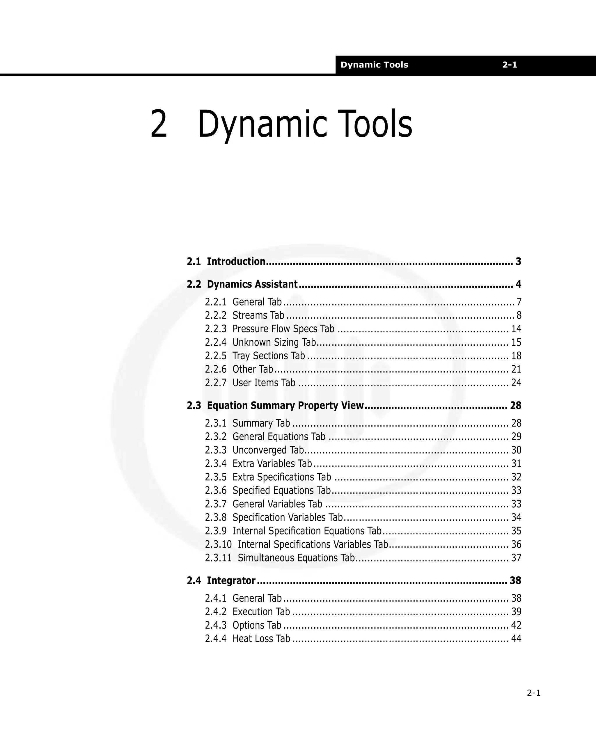Dynamic Tools

2-1

2 Dynamic Tools

2.1 Introduction................................................................................... 3
2.2 Dynamics Assistant........................................................................ 4
2.2.1
2.2.2
2.2.3
2.2.4
2.2.5
2.2.6
2.2.7

General Tab ............................................................................. 7
Streams Tab ............................................................................ 8
Pressure Flow Specs Tab ......................................................... 14
Unknown Sizing Tab................................................................ 15
Tray Sections Tab ................................................................... 18
Other Tab.............................................................................. 21
User Items Tab ...................................................................... 24

2.3 Equation Summary Property View................................................ 28
2.3.1 Summary Tab ........................................................................ 28
2.3.2 General Equations Tab ............................................................ 29
2.3.3 Unconverged Tab.................................................................... 30
2.3.4 Extra Variables Tab ................................................................. 31
2.3.5 Extra Specifications Tab .......................................................... 32
2.3.6 Specified Equations Tab........................................................... 33
2.3.7 General Variables Tab ............................................................. 33
2.3.8 Specification Variables Tab....................................................... 34
2.3.9 Internal Specification Equations Tab.......................................... 35
2.3.10 Internal Specifications Variables Tab........................................ 36
2.3.11 Simultaneous Equations Tab................................................... 37
2.4 Integrator .................................................................................... 38
2.4.1
2.4.2
2.4.3
2.4.4

General Tab ........................................................................... 38
Execution Tab ........................................................................ 39
Options Tab ........................................................................... 42
Heat Loss Tab ........................................................................ 44

2-1

 