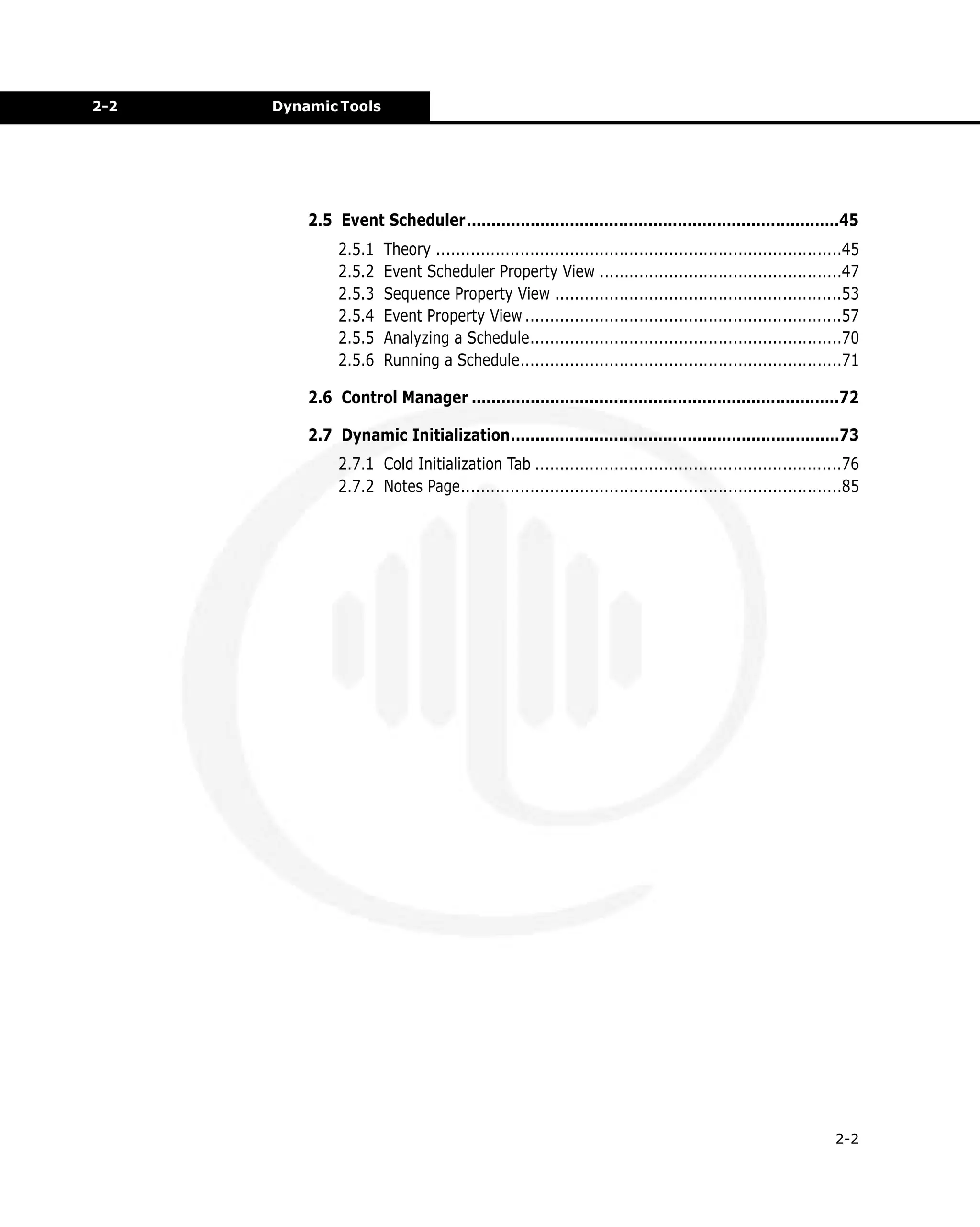 2-2

Dynamic Tools

2.5 Event Scheduler............................................................................45
2.5.1
2.5.2
2.5.3
2.5.4
2.5.5
2.5.6

Theory ..................................................................................45
Event Scheduler Property View .................................................47
Sequence Property View ..........................................................53
Event Property View ................................................................57
Analyzing a Schedule...............................................................70
Running a Schedule.................................................................71

2.6 Control Manager ...........................................................................72
2.7 Dynamic Initialization...................................................................73
2.7.1 Cold Initialization Tab ..............................................................76
2.7.2 Notes Page.............................................................................85

2-2

 