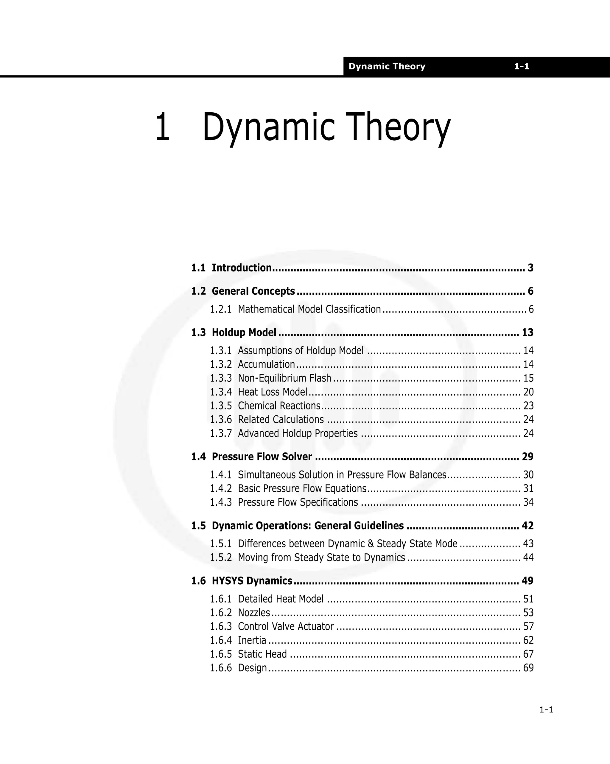 Dynamic Theory

1-1

1 Dynamic Theory

1.1 Introduction................................................................................... 3
1.2 General Concepts ........................................................................... 6
1.2.1 Mathematical Model Classification ............................................... 6
1.3 Holdup Model ............................................................................... 13
1.3.1
1.3.2
1.3.3
1.3.4
1.3.5
1.3.6
1.3.7

Assumptions of Holdup Model .................................................. 14
Accumulation......................................................................... 14
Non-Equilibrium Flash ............................................................. 15
Heat Loss Model..................................................................... 20
Chemical Reactions................................................................. 23
Related Calculations ............................................................... 24
Advanced Holdup Properties .................................................... 24

1.4 Pressure Flow Solver ................................................................... 29
1.4.1 Simultaneous Solution in Pressure Flow Balances........................ 30
1.4.2 Basic Pressure Flow Equations.................................................. 31
1.4.3 Pressure Flow Specifications .................................................... 34
1.5 Dynamic Operations: General Guidelines ..................................... 42
1.5.1 Differences between Dynamic & Steady State Mode .................... 43
1.5.2 Moving from Steady State to Dynamics ..................................... 44
1.6 HYSYS Dynamics .......................................................................... 49
1.6.1
1.6.2
1.6.3
1.6.4
1.6.5
1.6.6

Detailed Heat Model ............................................................... 51
Nozzles................................................................................. 53
Control Valve Actuator ............................................................ 57
Inertia .................................................................................. 62
Static Head ........................................................................... 67
Design .................................................................................. 69

1-1

 