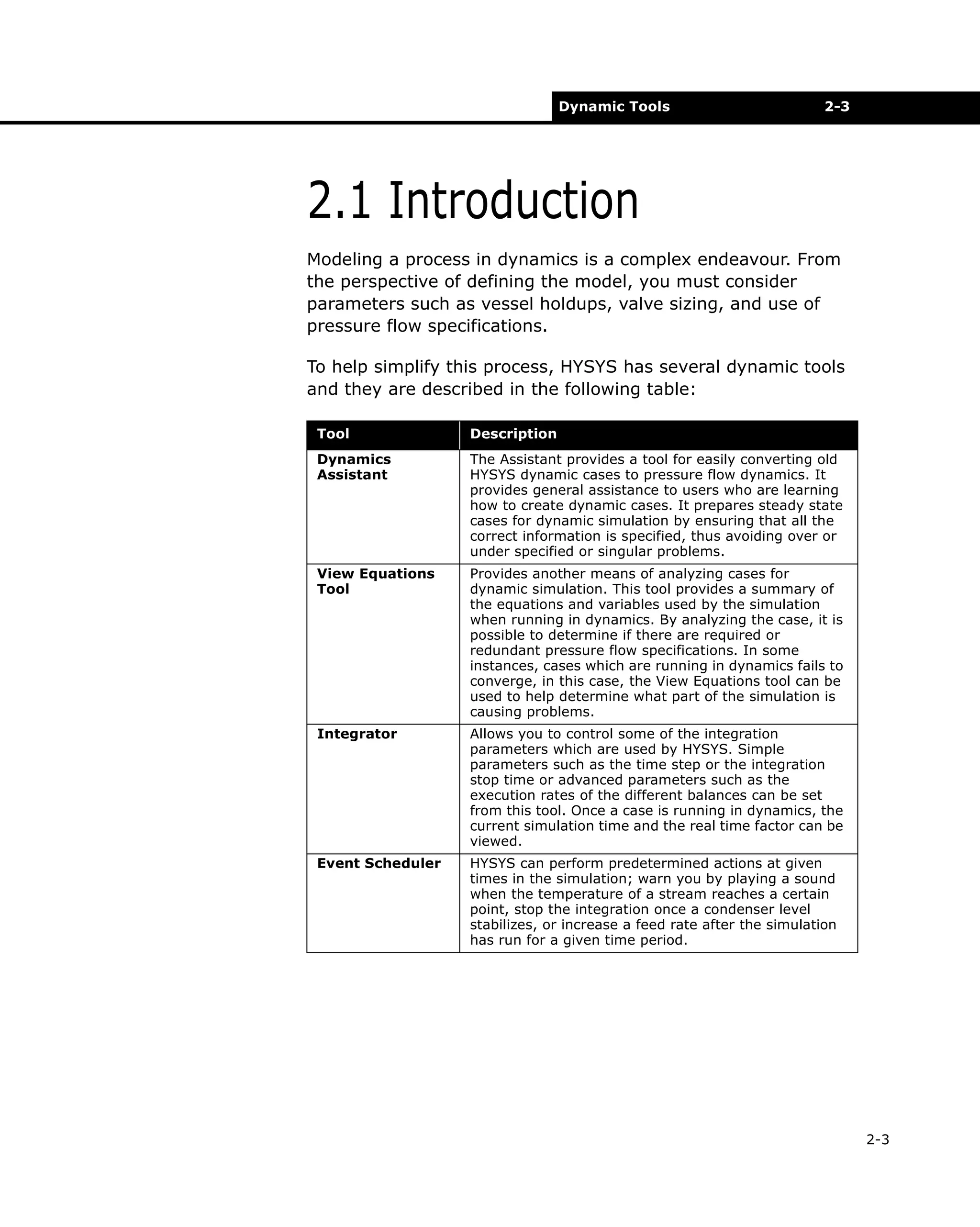 Dynamic Tools

2-3

2.1 Introduction
Modeling a process in dynamics is a complex endeavour. From
the perspective of defining the model, you must consider
parameters such as vessel holdups, valve sizing, and use of
pressure flow specifications.
To help simplify this process, HYSYS has several dynamic tools
and they are described in the following table:
Tool

Description

Dynamics
Assistant

The Assistant provides a tool for easily converting old
HYSYS dynamic cases to pressure flow dynamics. It
provides general assistance to users who are learning
how to create dynamic cases. It prepares steady state
cases for dynamic simulation by ensuring that all the
correct information is specified, thus avoiding over or
under specified or singular problems.

View Equations
Tool

Provides another means of analyzing cases for
dynamic simulation. This tool provides a summary of
the equations and variables used by the simulation
when running in dynamics. By analyzing the case, it is
possible to determine if there are required or
redundant pressure flow specifications. In some
instances, cases which are running in dynamics fails to
converge, in this case, the View Equations tool can be
used to help determine what part of the simulation is
causing problems.

Integrator

Allows you to control some of the integration
parameters which are used by HYSYS. Simple
parameters such as the time step or the integration
stop time or advanced parameters such as the
execution rates of the different balances can be set
from this tool. Once a case is running in dynamics, the
current simulation time and the real time factor can be
viewed.

Event Scheduler

HYSYS can perform predetermined actions at given
times in the simulation; warn you by playing a sound
when the temperature of a stream reaches a certain
point, stop the integration once a condenser level
stabilizes, or increase a feed rate after the simulation
has run for a given time period.

2-3

 