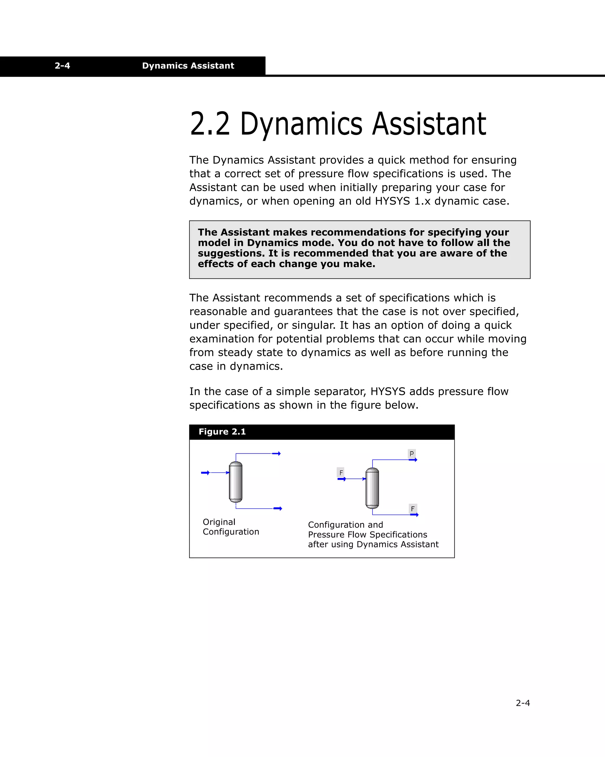 2-4

Dynamics Assistant

2.2 Dynamics Assistant
The Dynamics Assistant provides a quick method for ensuring
that a correct set of pressure flow specifications is used. The
Assistant can be used when initially preparing your case for
dynamics, or when opening an old HYSYS 1.x dynamic case.
The Assistant makes recommendations for specifying your
model in Dynamics mode. You do not have to follow all the
suggestions. It is recommended that you are aware of the
effects of each change you make.

The Assistant recommends a set of specifications which is
reasonable and guarantees that the case is not over specified,
under specified, or singular. It has an option of doing a quick
examination for potential problems that can occur while moving
from steady state to dynamics as well as before running the
case in dynamics.
In the case of a simple separator, HYSYS adds pressure flow
specifications as shown in the figure below.
Figure 2.1

Original
Configuration

Configuration and
Pressure Flow Specifications
after using Dynamics Assistant

2-4

 