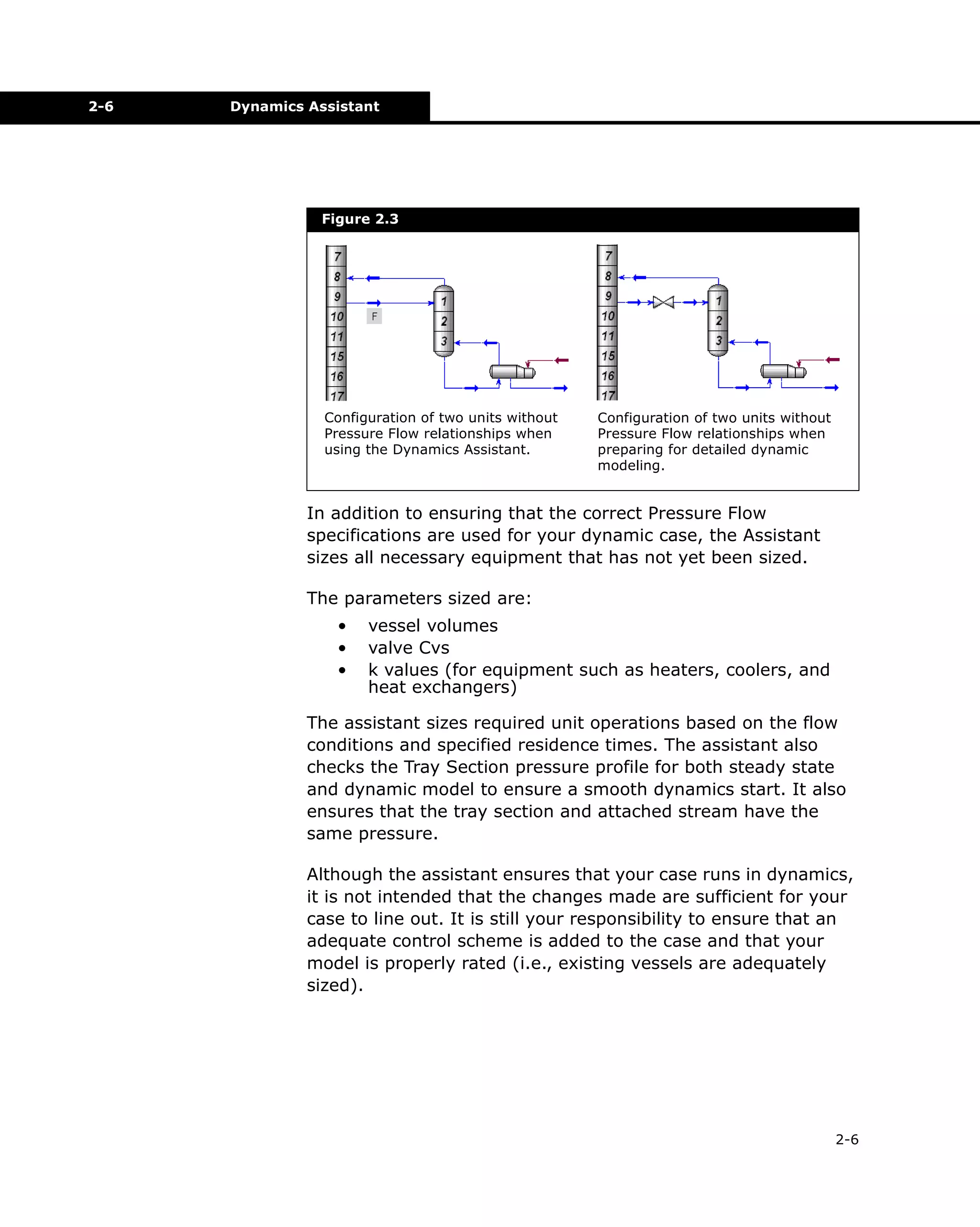 2-6

Dynamics Assistant

Figure 2.3

Configuration of two units without
Pressure Flow relationships when
using the Dynamics Assistant.

Configuration of two units without
Pressure Flow relationships when
preparing for detailed dynamic
modeling.

In addition to ensuring that the correct Pressure Flow
specifications are used for your dynamic case, the Assistant
sizes all necessary equipment that has not yet been sized.
The parameters sized are:
•
•
•

vessel volumes
valve Cvs
k values (for equipment such as heaters, coolers, and
heat exchangers)

The assistant sizes required unit operations based on the flow
conditions and specified residence times. The assistant also
checks the Tray Section pressure profile for both steady state
and dynamic model to ensure a smooth dynamics start. It also
ensures that the tray section and attached stream have the
same pressure.
Although the assistant ensures that your case runs in dynamics,
it is not intended that the changes made are sufficient for your
case to line out. It is still your responsibility to ensure that an
adequate control scheme is added to the case and that your
model is properly rated (i.e., existing vessels are adequately
sized).

2-6

 