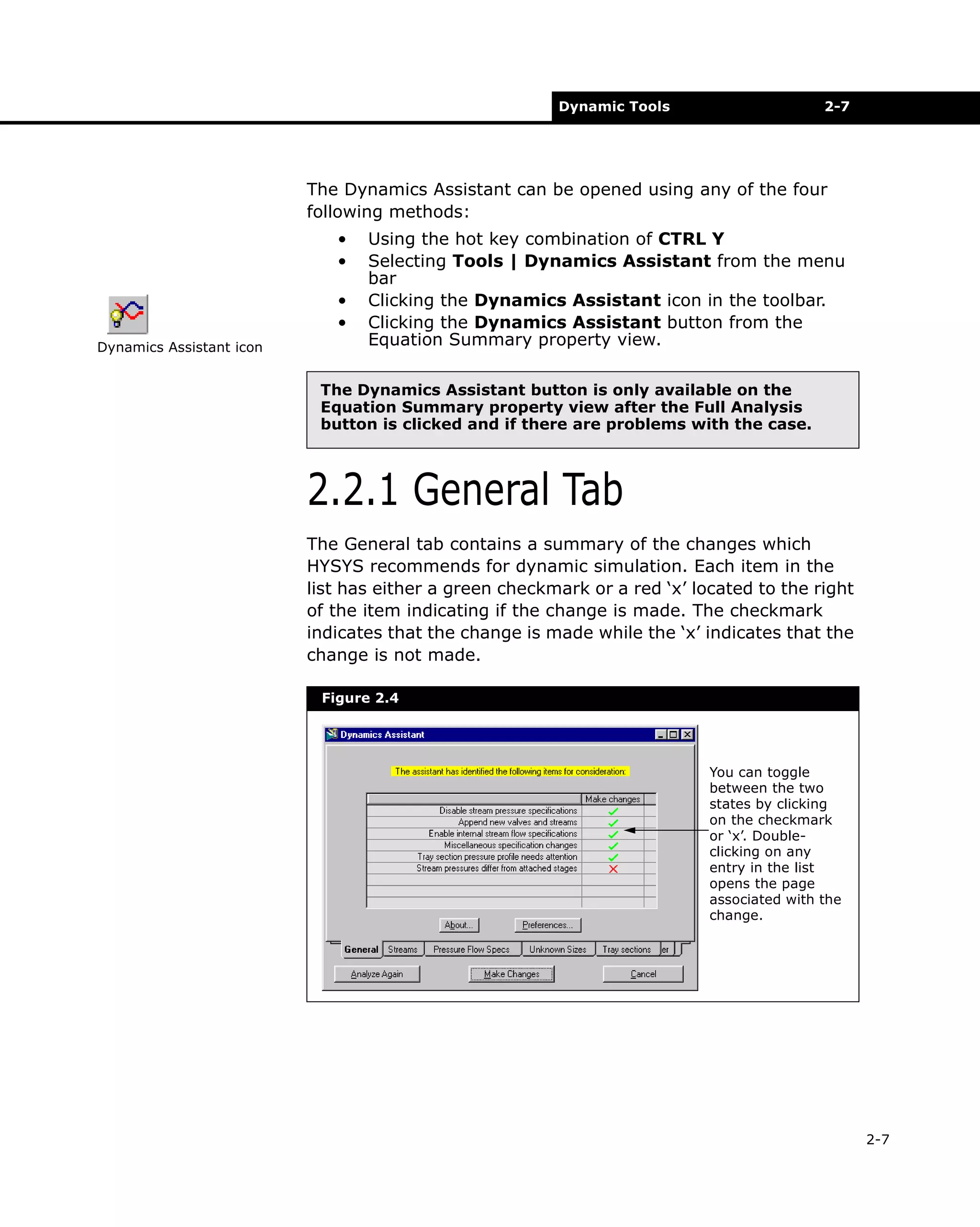 Dynamic Tools

2-7

The Dynamics Assistant can be opened using any of the four
following methods:
•
•
•
•
Dynamics Assistant icon

Using the hot key combination of CTRL Y
Selecting Tools | Dynamics Assistant from the menu
bar
Clicking the Dynamics Assistant icon in the toolbar.
Clicking the Dynamics Assistant button from the
Equation Summary property view.

The Dynamics Assistant button is only available on the
Equation Summary property view after the Full Analysis
button is clicked and if there are problems with the case.

2.2.1 General Tab
The General tab contains a summary of the changes which
HYSYS recommends for dynamic simulation. Each item in the
list has either a green checkmark or a red ‘x’ located to the right
of the item indicating if the change is made. The checkmark
indicates that the change is made while the ‘x’ indicates that the
change is not made.
Figure 2.4

You can toggle
between the two
states by clicking
on the checkmark
or ‘x’. Doubleclicking on any
entry in the list
opens the page
associated with the
change.

2-7

 