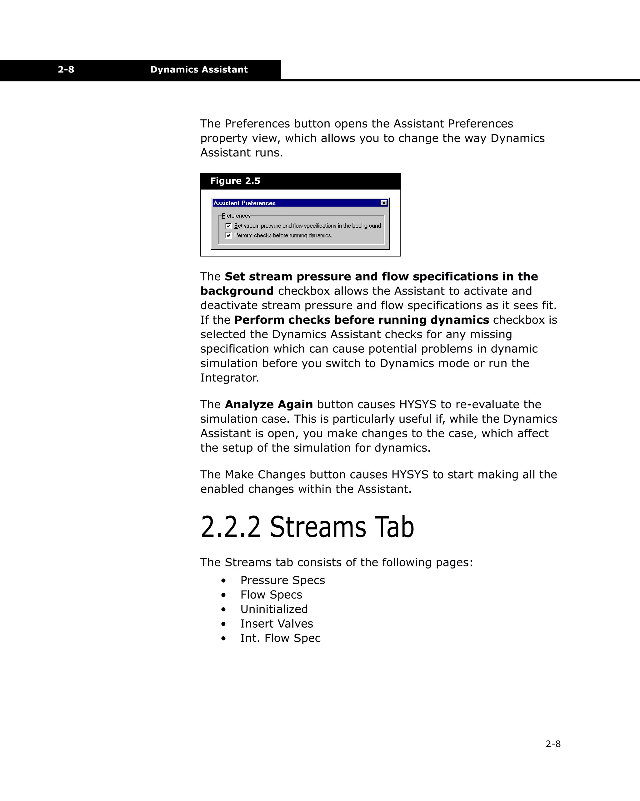 2-8

Dynamics Assistant

The Preferences button opens the Assistant Preferences
property view, which allows you to change the way Dynamics
Assistant runs.
Figure 2.5

The Set stream pressure and flow specifications in the
background checkbox allows the Assistant to activate and
deactivate stream pressure and flow specifications as it sees fit.
If the Perform checks before running dynamics checkbox is
selected the Dynamics Assistant checks for any missing
specification which can cause potential problems in dynamic
simulation before you switch to Dynamics mode or run the
Integrator.
The Analyze Again button causes HYSYS to re-evaluate the
simulation case. This is particularly useful if, while the Dynamics
Assistant is open, you make changes to the case, which affect
the setup of the simulation for dynamics.
The Make Changes button causes HYSYS to start making all the
enabled changes within the Assistant.

2.2.2 Streams Tab
The Streams tab consists of the following pages:
•
•
•
•
•

Pressure Specs
Flow Specs
Uninitialized
Insert Valves
Int. Flow Spec

2-8

 