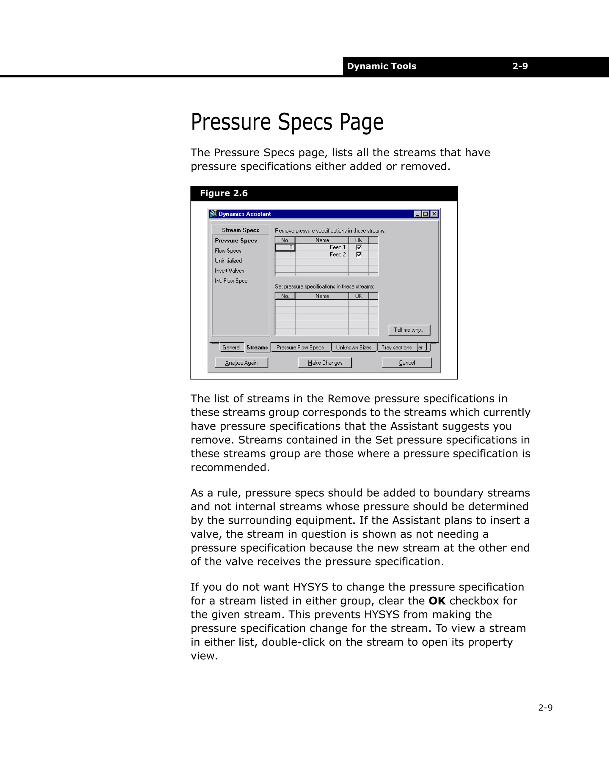 Dynamic Tools

2-9

Pressure Specs Page
The Pressure Specs page, lists all the streams that have
pressure specifications either added or removed.
Figure 2.6

The list of streams in the Remove pressure specifications in
these streams group corresponds to the streams which currently
have pressure specifications that the Assistant suggests you
remove. Streams contained in the Set pressure specifications in
these streams group are those where a pressure specification is
recommended.
As a rule, pressure specs should be added to boundary streams
and not internal streams whose pressure should be determined
by the surrounding equipment. If the Assistant plans to insert a
valve, the stream in question is shown as not needing a
pressure specification because the new stream at the other end
of the valve receives the pressure specification.
If you do not want HYSYS to change the pressure specification
for a stream listed in either group, clear the OK checkbox for
the given stream. This prevents HYSYS from making the
pressure specification change for the stream. To view a stream
in either list, double-click on the stream to open its property
view.

2-9

 