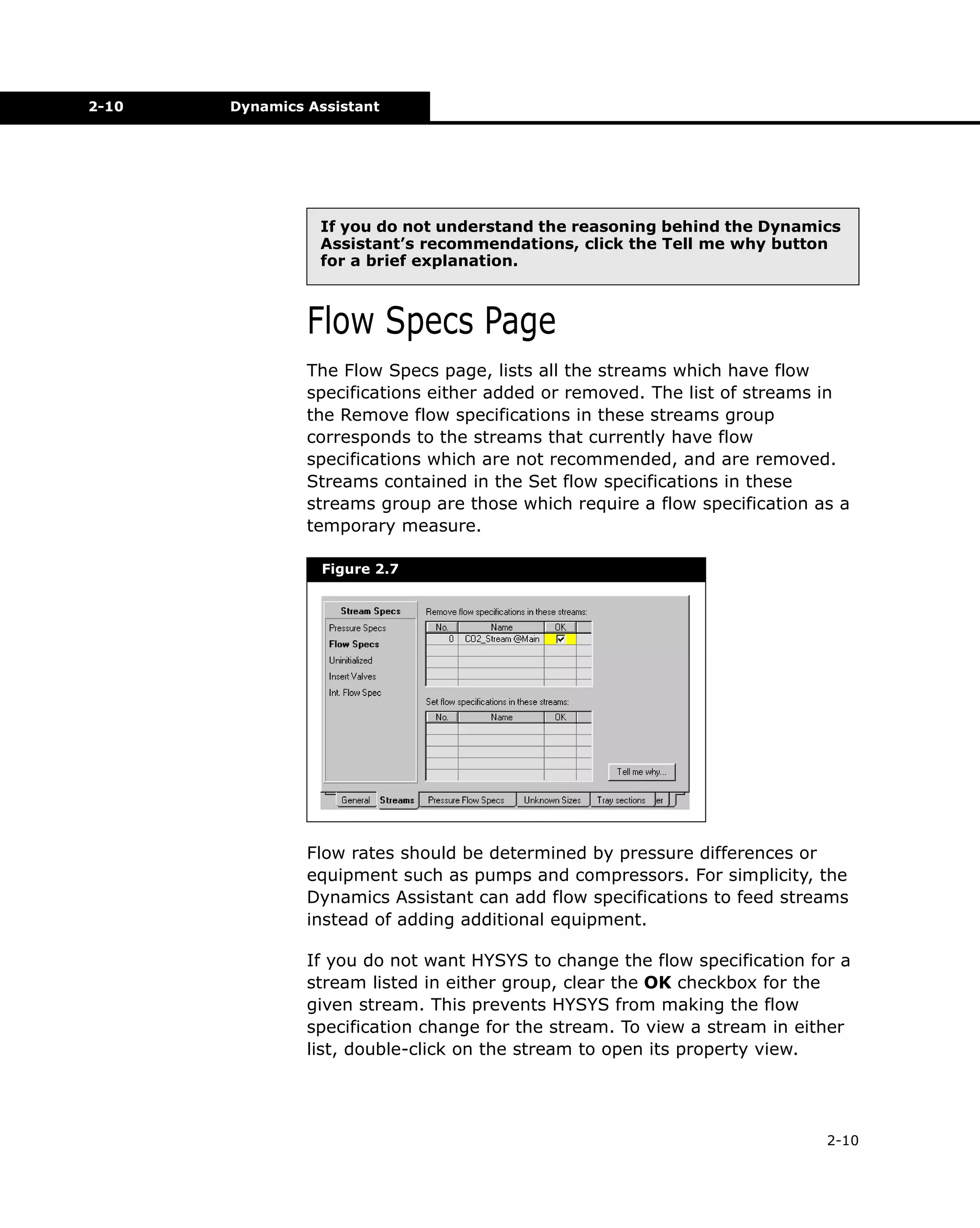 2-10

Dynamics Assistant

If you do not understand the reasoning behind the Dynamics
Assistant’s recommendations, click the Tell me why button
for a brief explanation.

Flow Specs Page
The Flow Specs page, lists all the streams which have flow
specifications either added or removed. The list of streams in
the Remove flow specifications in these streams group
corresponds to the streams that currently have flow
specifications which are not recommended, and are removed.
Streams contained in the Set flow specifications in these
streams group are those which require a flow specification as a
temporary measure.
Figure 2.7

Flow rates should be determined by pressure differences or
equipment such as pumps and compressors. For simplicity, the
Dynamics Assistant can add flow specifications to feed streams
instead of adding additional equipment.
If you do not want HYSYS to change the flow specification for a
stream listed in either group, clear the OK checkbox for the
given stream. This prevents HYSYS from making the flow
specification change for the stream. To view a stream in either
list, double-click on the stream to open its property view.

2-10

 