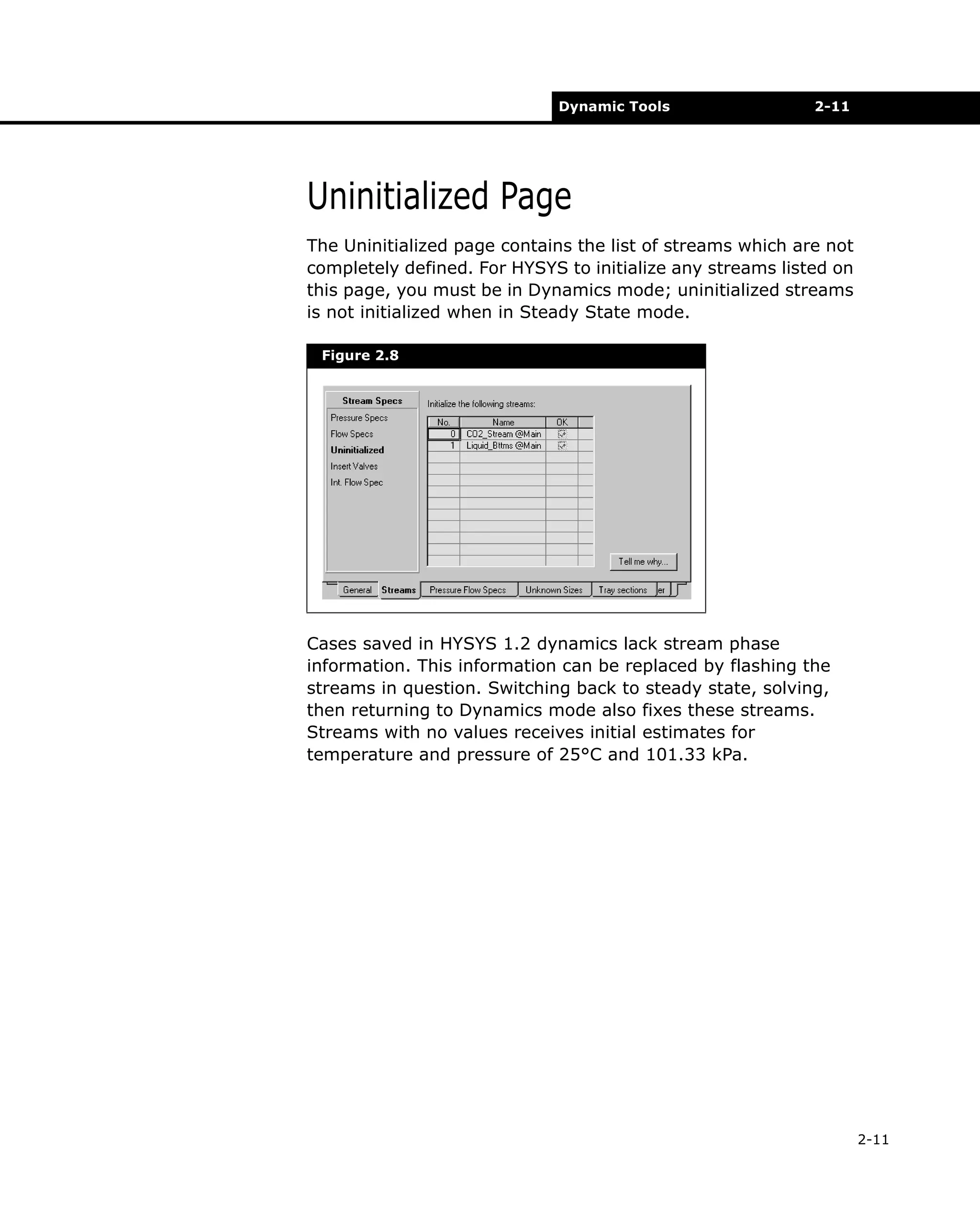 Dynamic Tools

2-11

Uninitialized Page
The Uninitialized page contains the list of streams which are not
completely defined. For HYSYS to initialize any streams listed on
this page, you must be in Dynamics mode; uninitialized streams
is not initialized when in Steady State mode.
Figure 2.8

Cases saved in HYSYS 1.2 dynamics lack stream phase
information. This information can be replaced by flashing the
streams in question. Switching back to steady state, solving,
then returning to Dynamics mode also fixes these streams.
Streams with no values receives initial estimates for
temperature and pressure of 25°C and 101.33 kPa.

2-11

 