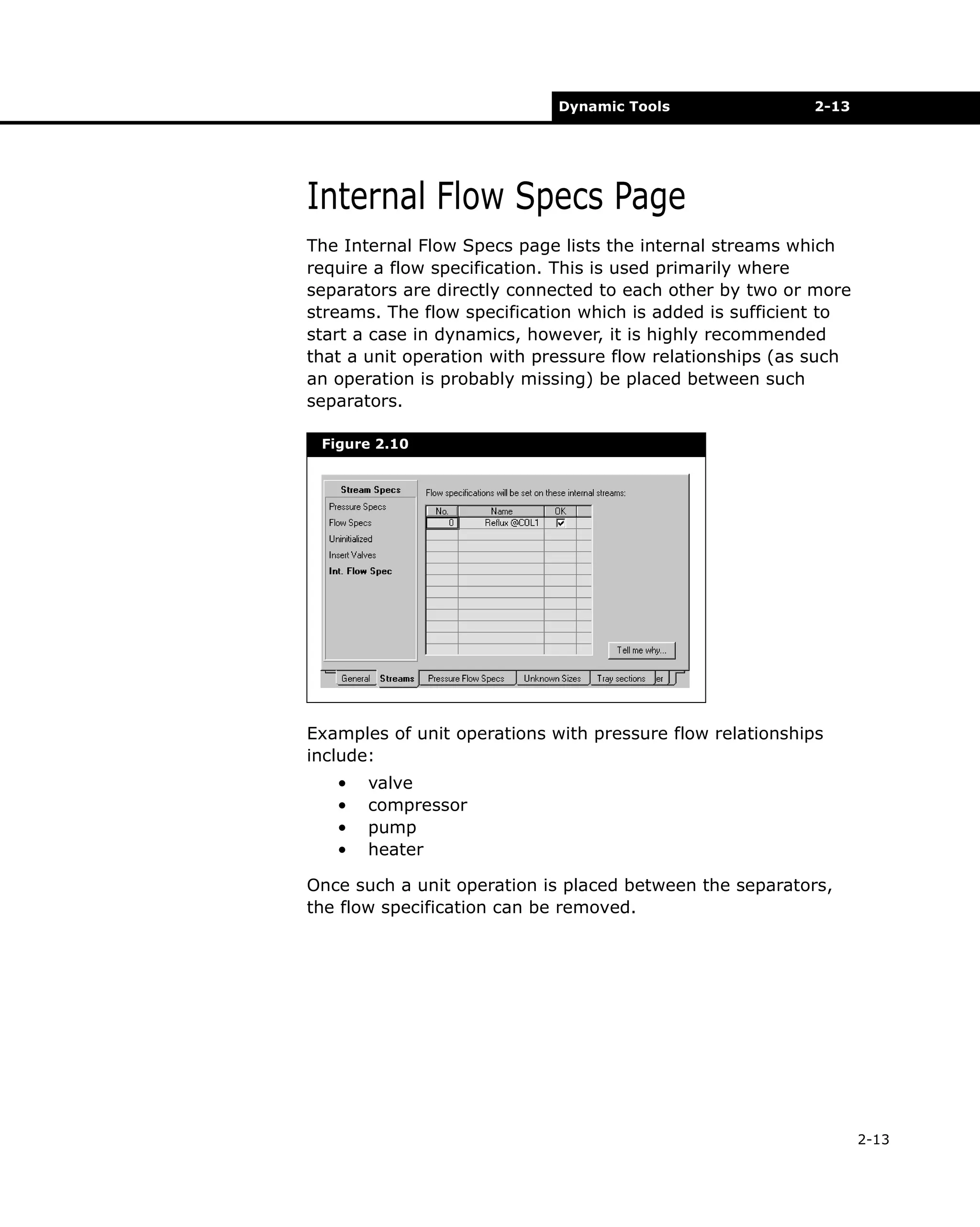 Dynamic Tools

2-13

Internal Flow Specs Page
The Internal Flow Specs page lists the internal streams which
require a flow specification. This is used primarily where
separators are directly connected to each other by two or more
streams. The flow specification which is added is sufficient to
start a case in dynamics, however, it is highly recommended
that a unit operation with pressure flow relationships (as such
an operation is probably missing) be placed between such
separators.
Figure 2.10

Examples of unit operations with pressure flow relationships
include:
•
•
•
•

valve
compressor
pump
heater

Once such a unit operation is placed between the separators,
the flow specification can be removed.

2-13

 