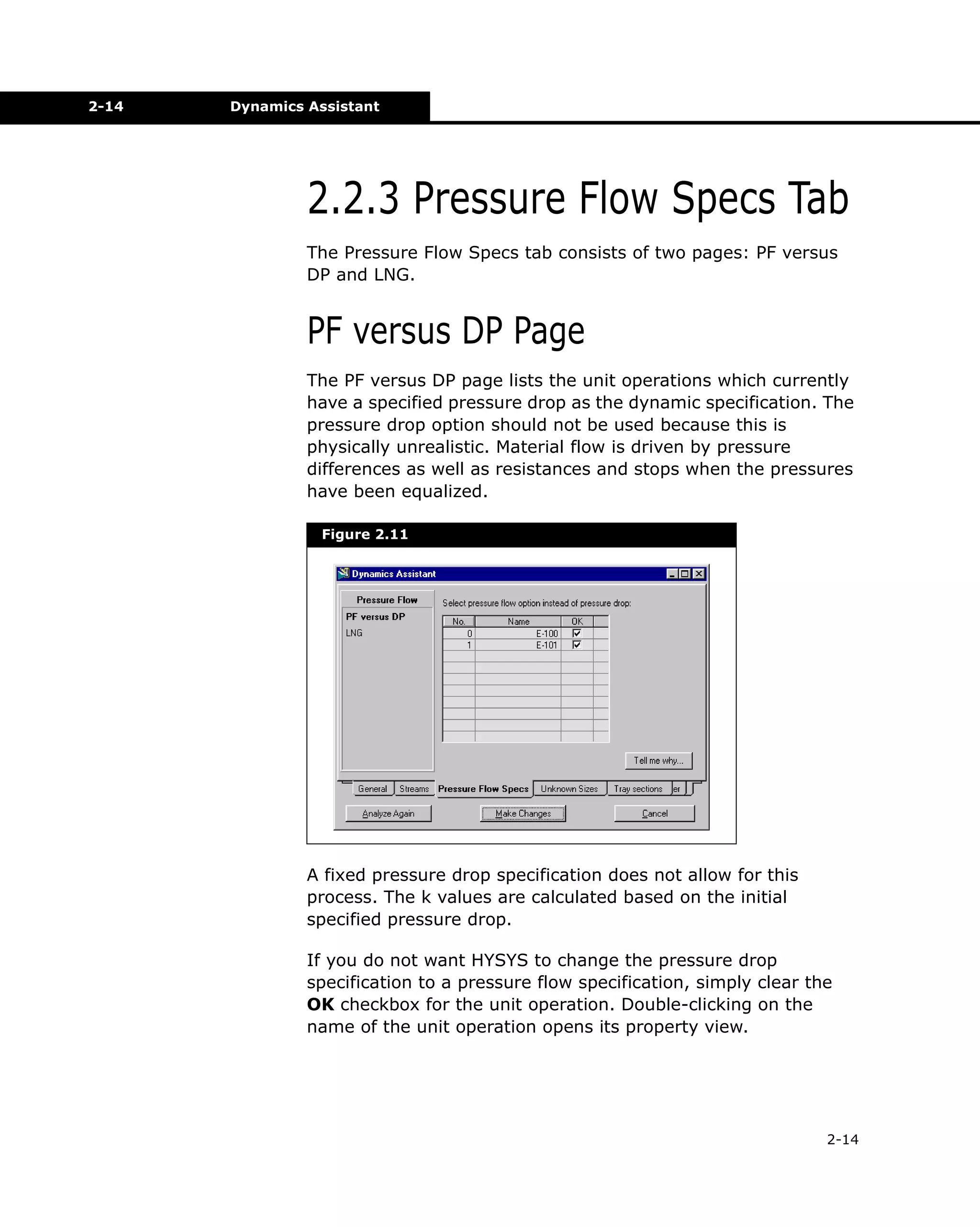2-14

Dynamics Assistant

2.2.3 Pressure Flow Specs Tab
The Pressure Flow Specs tab consists of two pages: PF versus
DP and LNG.

PF versus DP Page
The PF versus DP page lists the unit operations which currently
have a specified pressure drop as the dynamic specification. The
pressure drop option should not be used because this is
physically unrealistic. Material flow is driven by pressure
differences as well as resistances and stops when the pressures
have been equalized.
Figure 2.11

A fixed pressure drop specification does not allow for this
process. The k values are calculated based on the initial
specified pressure drop.
If you do not want HYSYS to change the pressure drop
specification to a pressure flow specification, simply clear the
OK checkbox for the unit operation. Double-clicking on the
name of the unit operation opens its property view.

2-14

 