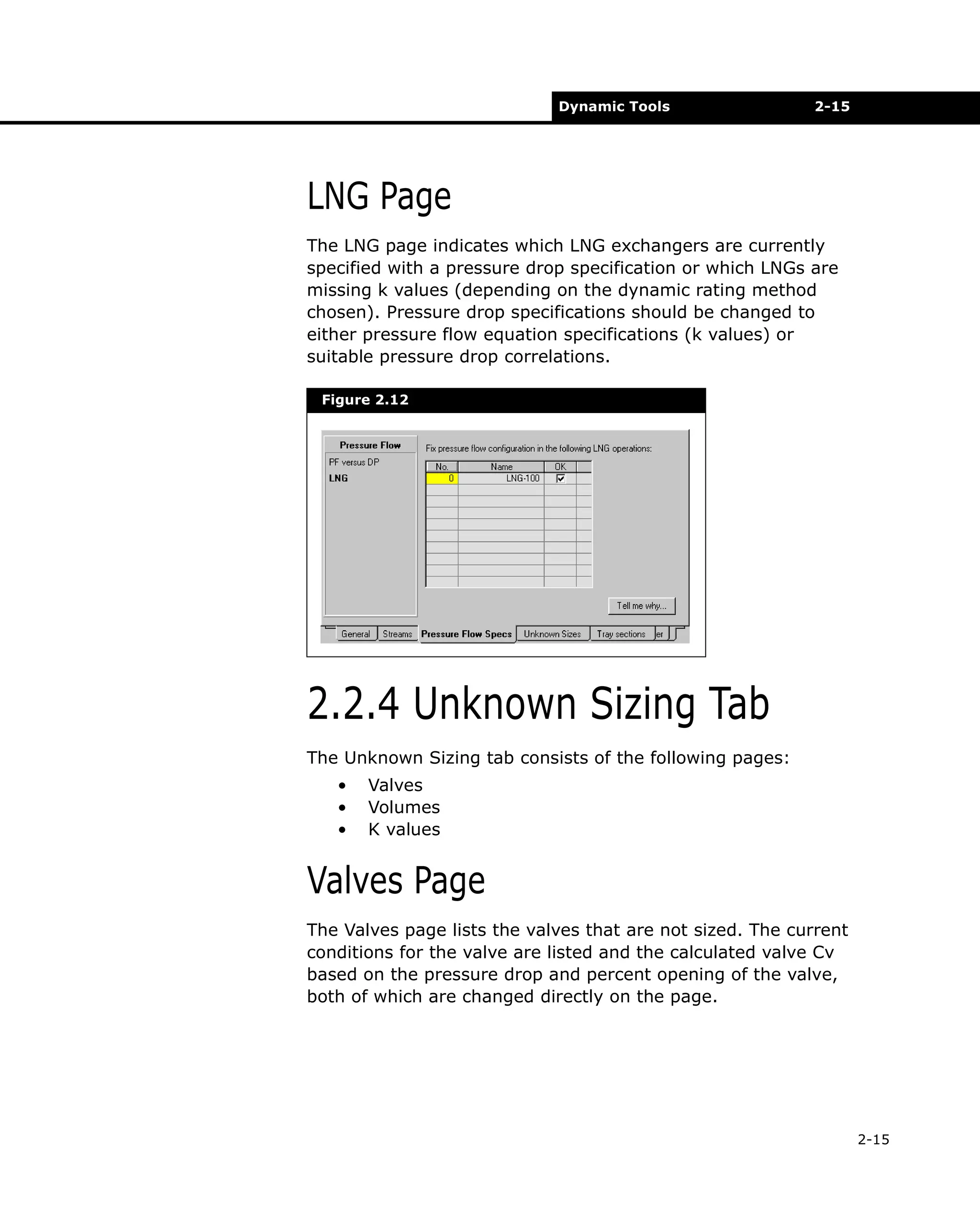 Dynamic Tools

2-15

LNG Page
The LNG page indicates which LNG exchangers are currently
specified with a pressure drop specification or which LNGs are
missing k values (depending on the dynamic rating method
chosen). Pressure drop specifications should be changed to
either pressure flow equation specifications (k values) or
suitable pressure drop correlations.
Figure 2.12

2.2.4 Unknown Sizing Tab
The Unknown Sizing tab consists of the following pages:
•
•
•

Valves
Volumes
K values

Valves Page
The Valves page lists the valves that are not sized. The current
conditions for the valve are listed and the calculated valve Cv
based on the pressure drop and percent opening of the valve,
both of which are changed directly on the page.

2-15

 